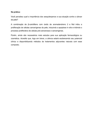 Na prática:
Você percebeu qual a importância dos sesquiterpenos e sua atuação contra o câncer
de pele?
A combinação de β-cariofileno com óxido de aromadendreno 2 e fitol inibiu a
proliferação de células cancerígenas da pele, induzindo a apoptose in vitro e inibindo o
processo proliferativo de células pré-cancerosas e cancerígenas.
Porém, ainda são necessários mais estudos para sua aplicação farmacológica ou
cosmética. Acredito que, logo em breve, a ciência estará esclarecendo seu potencial
clínico e disponibilizando métodos de tratamentos adjuvantes naturais com esse
composto.
 