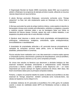 A Organização Mundial da Saúde (OMS) recomenda, desde 2002, que os governos
adotem a fitoterapia nos programas de atenção primária à saúde, utilizando os recursos
naturais disponíveis em seus territórios.
A planta Murraya paniculata (Rutaceae), comumente conhecida como “Orange
Jessamine” na Ásia, tem sido amplamente usada em fitoterapia na China, Índia e
Indonésia.
A Murraya paniculata faz parte da antiga medicina indiana, e esta espécie é descrita na
farmacopéia chinesa como remédio anti-inflamatório, antibiótico e analgésico, enquanto
a medicina popular indonésia relata o uso de bandagens feitas com folhas no
tratamento de fraturas ósseas. Contudo, apesar dos usos e efeitos relatados, o uso
terapêutico da planta ainda não é muito difundido no Brasil.
A literatura atual descreve a planta como tendo propriedades anti-hiperglicêmicas,
antifúngicas, antibacteriana, analgésica, antioxidante, ações antiespasmódicas,
broncodilatadoras e vasodilatadoras.
A diversidade de propriedades atribuídas a M. paniculata deve-se principalmente à
variedade de compostos químicos desta planta, como os flavonóides, fenóis,
alcalóides, polissacarídeos e cumarinas.
Poucos estudos foram realizados com o seu óleo essencial e a maioria avaliou apenas
a composição química, descrevendo a presença de sesquiterpenos, como β-cariofileno,
limoneno, espatulenol e elemeno (γ e δ), como compostos principais.
Os únicos dois estudos na literatura que descrevem a atividade biológica do óleo
essencial revelaram atividades antioxidantes e antibacterianas contra Klebsiella
pneumoniae e Bacillus subtilis, e repelência contra Diaphorina citri – um inseto
responsável por causar doenças em regiões produtoras de cítricos. Além disso, não
foram encontrados dados para os principais compostos isolados.
Portanto, o objetivo do presente trabalho foi avaliar os efeitos do β-cariofileno e do óleo
essencial de “Orange Jessamine”, também conhecida como murta-de-cheiro, nas
células de hepatoma murino (Hepa1c1c7).
A atividade citotóxica de M. paniculata e β-cariofileno (7,8 a 500 μg/mL) foi avaliada
usando o ensaio de viabilidade celular (MTT) em fibroblastos normais e células de
hepatoma.
 