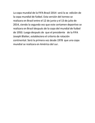 La copa mundial de la FIFA Brasil 2014 será la xx edición de
la copa mundial de futbol. Esta versión del torneo se
realizara en Brasil entre el 12 de junio y el 13 de julio de
2014, siendo la segunda vez que este certamen deportivo se
realizara en Brasil después de la copa del mundial de futbol
de 1950. Luego después de que el presidente de la FIFA
Joseph Blatter, estableciera el criterio de rotación
continental. Será la primera vez desde 1978 que una copa
mundial se realizara en América del sur.

 