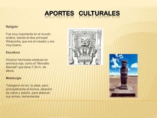 APORTES CULTURALES
Religión
Fue muy importante en el mundo
andino, siendo el dios principal
Wiracocha, que era el creador y era
muy bueno.
Escultura
Hicieron hermosas estatuas en
arenisca roja, como el "Monolito
Bennett" que tiene 7.30 m. de
altura.
Metalurgia
Trabajaron el oro, la plata, pero
principalmente el bronce, aleación
de cobre y estaño, para elaborar
sus armas, herramientas