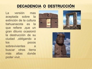 DECADENCIA O DESTRUCCIÓN
La versión mas
aceptada sobre la
extinción de la cultura
tiahuanacota es la
que refiere ,que un
gran diluvio ocasionó
la destrucción de su
ciudad ,obligando a
los pocos
sobrevivientes a
buscar otras tierra
más altas donde
poder vivir.