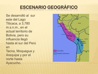 ESCENARIO GEOGRÁFICO
Se desarrolló al sur
este del Lago
Titicaca, a 3,780
m.s.n.m., en el
actual territorio de
Bolivia, pero su
influencia llegó
hasta el sur del Perú
en
Tacna, Moquegua y
Arequipa y por el
norte hasta
Ayacucho.