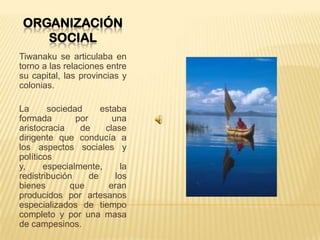 ORGANIZACIÓN
SOCIAL
Tiwanaku se articulaba en
torno a las relaciones entre
su capital, las provincias y
colonias.
La sociedad estaba
formada por una
aristocracia de clase
dirigente que conducía a
los aspectos sociales y
políticos
y, especialmente, la
redistribución de los
bienes que eran
producidos por artesanos
especializados de tiempo
completo y por una masa
de campesinos.