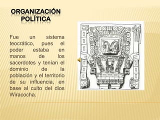 ORGANIZACIÓN
POLÍTICA
Fue un sistema
teocrático, pues el
poder estaba en
manos de los
sacerdotes y tenían el
dominio de la
población y el territorio
de su influencia, en
base al culto del dios
Wiracocha.