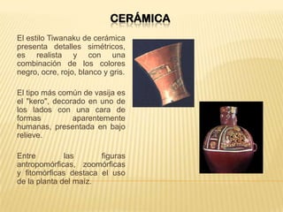 CERÁMICA
El estilo Tiwanaku de cerámica
presenta detalles simétricos,
es realista y con una
combinación de los colores
negro, ocre, rojo, blanco y gris.
El tipo más común de vasija es
el "kero", decorado en uno de
los lados con una cara de
formas aparentemente
humanas, presentada en bajo
relieve.
Entre las figuras
antropomórficas, zoomórficas
y fitomórficas destaca el uso
de la planta del maíz.