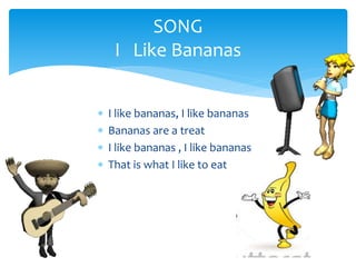 SONG
I Like Bananas
I like bananas, I like bananas
Bananas are a treat
I like bananas , I like bananas
That is what I like to eat