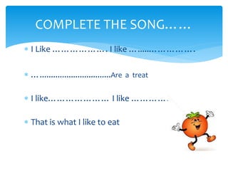  I Like ………………. I like ….....…………….
…................................Are a treat
I like………………… I like …………………..
That is what I like to eat
COMPLETE THE SONG……