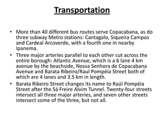 TransportationMore than 40 different bus routes serve Copacabana, as do three subway Metro stations: Cantagalo, Siqueira Campos and CardealArcoverde, with a fourth one in nearby Ipanema.Three major arteries parallel to each other cut across the entire borough: Atlantic Avenue, which is a 6 lane 4 km avenue by the beachside, NossaSenhora de Copacabana Avenue and BarataRibeiro/Raul Pompéia Street both of which are 4 lanes and 3.5 km in length.BarataRibeiro Street changes its name to RaúlPompéia Street after the SáFreireAlvim Tunnel. Twenty-four streets intersect all three major arteries, and seven other streets intersect some of the three, but not all.