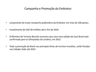Campanha e Promoção da Embratur



•   Lançamento da maior campanha publicitária da Embratur em mais de 100 países;

•   Investimento de US$ 30 milhões até o fim de 2010

•   O Ministro do Turismo Barreto anunciou que uma nova edição da Casa Brasil está
    confirmada para as Olimpíadas de Londres, em 2012

•   Toda a promoção do Brasil nas principais feiras de turismo mundiais, serão focadas
    nas Cidades Sede até 2014
 