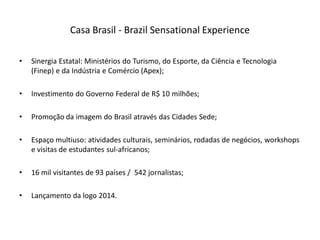 Casa Brasil - Brazil Sensational Experience

•   Sinergia Estatal: Ministérios do Turismo, do Esporte, da Ciência e Tecnologia
    (Finep) e da Indústria e Comércio (Apex);

•   Investimento do Governo Federal de R$ 10 milhões;

•   Promoção da imagem do Brasil através das Cidades Sede;

•   Espaço multiuso: atividades culturais, seminários, rodadas de negócios, workshops
    e visitas de estudantes sul-africanos;

•   16 mil visitantes de 93 países / 542 jornalistas;

•   Lançamento da logo 2014.
 