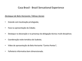 Casa Brasil - Brazil Sensational Experience


Destaque de Belo Horizonte / Minas Gerais

•   Estande com localização privilegiada;

•   Foco na apresentação da Cidade;

•   Destaque na decoração e na presença da delegação técnica multi-disciplinar;

•   Coordenação noite temática do Sudeste;

•   Vídeo de apresentação de Belo Horizonte “Contra Pontos”;

•   Folheteria informativa bem dimensionada.
 