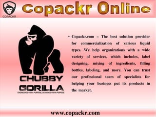 www.copackr.com
●
Copackr.com – The best solution provider
for commercialization of various liquid
types. We help organizations with a wide
variety of services, which includes, label
designing, mixing of ingredients, filling
bottles, labeling, and more. You can trust
our professional team of specialists for
helping your business put its products in
the market.
 