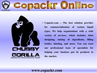 www.copackr.com
●
Copackr.com – The best solution provider
for commercialization of various liquid
types. We help organizations with a wide
variety of services, which includes, label
designing, mixing of ingredients, filling
bottles, labeling, and more. You can trust
our professional team of specialists for
helping your business put its products in
the market.
 
