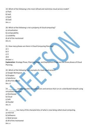 19. Which of the following is the most refined and restrictive cloud service model?
a) PaaS
b) IaaS
c) SaaS
d) CaaS
Ans. a
20. Which of the following is not a property of cloud computing?
a) virtualization
b) composability
c) scalability
d) all of the mentioned
Ans. b
21. How many phases are there in Cloud Computing Planning?
a) 1
b) 5
c) 3
d) 6
Answer: c
Explanation: Strategy Phase, Planning Phase, and Deployment Phase are the three phases of Cloud
Planning.
22. Which of the following is an example of a SaaS cloud service?
a) Google Workspace
b) Dropbox
c) Salesforce
d) All of the above
Ans. d
23. _________ computing refers to applications and services that run on a distributed network using
virtualized resources.
a) Distributed
b) Cloud
c) Soft
d) Parallel
Ans. b
24. ________ has many of the characteristics of what is now being called cloud computing.
a) Internet
b) Softwares
c) Web Service
d) All of the mentioned
Ans. a
 