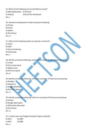 25. Which of the following can be identified as cloud?
a) Web Applications b) Intranet
c) Hadoop d) All of the mentioned
Ans. c
26. Identify the deployment model among the following.
a) Private
b) Public
c) Hybrid
d) All of these
Ans. d
27. Which of the following refers to network or internet?
a) Cloud
b) CRM
c) Cloud computing
d) Computing
Ans. c
28. Identify among the following, which are examples of IaaS cloud computing
a) Linode
b) Cisco meta cloud
c) Digital ocean
d) All of the above
Ans. d
29. Identify among the following, which are examples of SaaS cloud computing.
a) Dropbox
b) Salesforce
c) Google Workshop
d) All of the above
Ans. d
30. Identify among the following, which are example of PaaS cloud computing
a) Heroku
b) Google App Engine
c) AWS Elastic Beanstalk
d) All of these
Ans. d
31. In which year was Google Computer Engine released?
a) 2012 b) 2009
c) 2015 d) 2006
Ans. a
 