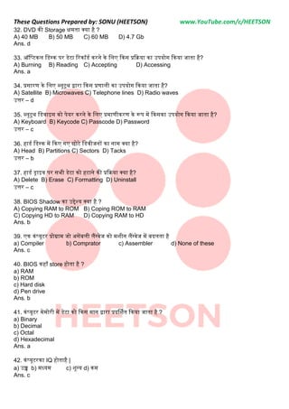 These Questions Prepared by: SONU (HEETSON) www.YouTube.com/c/HEETSON
32. DVD की Storage क्षमता क्या है ?
A) 40 MB B) 50 MB C) 60 MB D) 4.7 Gb
Ans. d
33. ऑनप्टकल नडस्क पर डेटा ठरकॉडम करने के नलए ककस प्रकक्रया का उपयोग ककया जाता है?
A) Burning B) Reading C) Accepting D) Accessing
Ans. a
34. प्रसारण के नलए ब्लूटूथ िारा ककस प्रणाली का उपयोग ककया जाता है?
A) Satellite B) Microwaves C) Telephone lines D) Radio waves
उत्तर – d
35. ब्लूटूथ नडवाइस को पेयर करने के नलए प्रमाणीकरण के रूप में ककसका उपयोग ककया जाता है?
A) Keyboard B) Keycode C) Passcode D) Password
उत्तर – c
36. हाडम नडस्क में ककए गए छोटे नडवीजनों का नाम क्या है?
A) Head B) Partitions C) Sectors D) Tacks
उत्तर – b
37. हाडम ड्राइव पर सभी डेटा को हटाने की प्रकक्रया क्या है?
A) Delete B) Erase C) Formatting D) Uninstall
उत्तर – c
38. BIOS Shadow का उद्देश्य क्या है ?
A) Copying RAM to ROM B) Coping ROM to RAM
C) Copying HD to RAM D) Copying RAM to HD
Ans. b
39. एक कंप्यूटर प्रोग्राम जो असेंबली लैंग्वेज को मशीन लैंग्वेज में बिलता है
a) Compiler b) Comprator c) Assembler d) None of these
Ans. c
40. BIOS कहााँ store होता है ?
a) RAM
b) ROM
c) Hard disk
d) Pen drive
Ans. b
41. कंप्यूटर मेमोरी में डेटा को ककस मान िारा प्रिर्शमत ककया जाता है ?
a) Binary
b) Decimal
c) Octal
d) Hexadecimal
Ans. a
42. कंप्यूटरका IQ होताहै |
a) उच्च b) मध्यम c) शून्य d) कम
Ans. c
 