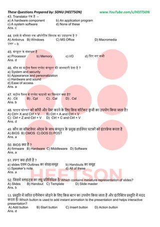 These Questions Prepared by: SONU (HEETSON) www.YouTube.com/c/HEETSON
43. Translator एक है –
a) A hardware component b) An application program
c) A system software d) None of these
Ans. c
44. इनमे से कौनसा एक ऑपरेटटंग नसस्टम का उिाहरण है ?
A) Antivirus B) Windows C) MS Office D) Macromedia
उत्तर – b
45. कंप्यूटर के संसाधन हैं
a) Processor b) Memory c) I/O d) किए गए सभी
Ans. d
46. कौन सा कंरोल पैनल एप्लेट कंप्यूटर की जानकारी िेता है ?
a) System and security
b) Appearance and personalization
c) Hardware and sound
d) Ease of access
Ans. a
47. कंरोल पैनल में एप्लेट फाइलों का नवस्तार क्या है?
A) . Ctl B) . Cpl C) . Cal D) . Csl
Ans. b
48. फाइल फोल्डर को कॉपी और पेर्स् करिे क
े निए नकस शॉटटकट क
ीं जी का उपयोग नकया जाता है?
A) Ctrl+ X and Ctrl + V B) Ctrl + A and Ctrl + V
C) Ctrl + Z and Ctrl + V D) Ctrl + C and Ctrl + V
Ans. d
49. कौि सा सॉफ्टवेयर ओएस क
े साथ क
ीं प्यूटर क
े प्रमख हािटवेयर घटकोीं को इींटरफ
े स करता है
A) BIOS B) CMOS C) DOS D) POST
Ans. a
50. BIOS क्या है ?
A) firmware B) Hardware C) Middleware D) Software
Ans. a
51. PPT क्या होती है ?
a) slides एवम Outlines का सींग्रह/समूह b) Handouts का समूह
c) Speaker’s note d) All of these
Ans. a
52. नजसमें स्लाइि्स का िघ प्रनतनिनित्व है/ Which contains miniature representation of slides?
A) Slides B) Handout C) Template D) Slide master
Ans. b
53. प्रस्तनत में त्वररत एिीमेशि जोड़िे क
े निए नकस बटि का उपयोग नकया जाता है और इींटरैक्टिव प्रस्तनत में मदद
करता है/ Which button is used to add instant animation to the presentation and helps interactive
presentation?
A) Add button B) Start button C) Insert button D) Action button
Ans. d
 