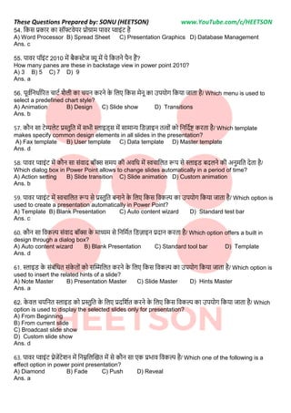 These Questions Prepared by: SONU (HEETSON) www.YouTube.com/c/HEETSON
54. नकस प्रकार का सॉफ्टवेयर प्रोग्राम पावर प्वाइींट है
A) Word Processor B) Spread Sheet C) Presentation Graphics D) Database Management
Ans. c
55. पावर पॉइींट 2010 में बैकर्स्ेज व्यू में ये नकतिे पैि हैं?
How many panes are these in backstage view in power point 2010?
A) 3 B) 5 C) 7 D) 9
Ans. a
56. पूवटनििाटररत चाटट शैिी का चयि करिे क
े निए नकस मेिू का उपयोग नकया जाता है/ Which menu is used to
select a predefined chart style?
A) Animation B) Design C) Slide show D) Transitions
Ans. b
57. कौि सा टेम्पिेट प्रस्तनत में सभी स्लाइि्स में सामान्य निजाइि तत्वोीं को निनदटष्ट करता है/ Which template
makes specify common design elements in all slides in the presentation?
A) Fax template B) User template C) Data template D) Master template
Ans. d
58. पावर प्वाइींट में कौि सा सींवाद बॉक्स समय की अवनि में स्वचानित रूप से स्लाइि बदििे की अिमनत देता है/
Which dialog box in Power Point allows to change slides automatically in a period of time?
A) Action setting B) Slide transition C) Slide animation D) Custom animation
Ans. b
59. पावर प्वाइींट में स्वचानित रूप से प्रस्तनत बिािे क
े निए नकस नवकल्प का उपयोग नकया जाता है/ Which option is
used to create a presentation automatically in Power Point?
A) Template B) Blank Presentation C) Auto content wizard D) Standard test bar
Ans. c
60. कौि सा नवकल्प सींवाद बॉक्स क
े माध्यम से निनमटत निजाइि प्रदाि करता है/ Which option offers a built in
design through a dialog box?
A) Auto content wizard B) Blank Presentation C) Standard tool bar D) Template
Ans. d
61. स्लाइि क
े सींबींनित सींक
े तोीं को सक्टिनित करिे क
े निए नकस नवकल्प का उपयोग नकया जाता है/ Which option is
used to insert the related hints of a slide?
A) Note Master B) Presentation Master C) Slide Master D) Hints Master
Ans. a
62. क
े वि चयनित स्लाइि को प्रस्तनत क
े निए प्रदनशटत करिे क
े निए नकस नवकल्प का उपयोग नकया जाता है/ Which
option is used to display the selected slides only for presentation?
A) From Beginning
B) From current slide
C) Broadcast slide show
D) Custom slide show
Ans. d
63. पावर प्वाइींट प्रेजेंटेशि में निम्ननिक्टखत में से कौि सा एक प्रभाव नवकल्प है/ Which one of the following is a
effect option in power point presentation?
A) Diamond B) Fade C) Push D) Reveal
Ans. a
 