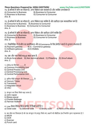 These Questions Prepared by: SONU (HEETSON) www.YouTube.com/c/HEETSON
74. ई-कॉमसट में कौि सा मॉिि है, अगर नवक्र
े ता एक व्यवसाय है और व्यक्टि उपभोिा है
A) Consumer to Business B) Business to Consumer
C) Business to Business D) Consumer to Consumer
Ans. B
75. ई-कॉमसट में कौि सा मॉिि है, अगर नवक्र
े ता एक व्यक्टि है और खरीदार एक व्यवसानयक फमट है
A) Consumer to Business B) Business to Consumer
C) Business to Business D) Consumer to Consumer
Ans. A
76. ई-कॉमसट में कौि सा मॉिि है, अगर नवक्र
े ता और खरीदार दोिोीं व्यक्टि हैं?
A) Consumer to Business B) Business to Consumer
C) Business to Business D) Consumer to Consumer
Ans. D
77. निम्ननिक्टखत में से कौि सा प्रमानर्णकता और ECommerce क
े निए क्र
े निट कािट से भगताि सींभािता है
A) Payment gateway B) E - Commerce gateway
C) Software gateway D) E-Wallets
Ans. A
78. एक और िाम नजसे PDoS कहा जाता है
A) Brute force attack B) Non technical attack C) Phlashing D) Smurf attack
Ans. C
1. CPU का नवस्तार ____ है
a) Common Processing Unit
b) Central Process Unit
c) Central Processing Unit
d) Central Performance Unit
2. तृतीय पीढ़ी कंप्यूटर की नडवाइस ____ है
a) Vaccum Tubes
b) Transistors
c) Integrated circuit
d) VSLI
3. कंप्यूटर का नपता ककसे कहा जाता है
a) John napier
b) Blaise pascal
c) Charles Babbage
d) Herman Hollerith
4. Low िेवि िैंग्वेज नकस फॉमेट में निखी जाती है ?
a) Octal code b) Decimal code c) Binary code d) None of the above
5. वह कौन सा नडवाइस है जो एक कंप्यूटर में इनपुट ककये गए अक्षरों को मैग्नेठटक इंक ठरकॉडमर िारा पहचानता है ?
a) MICR
b) OCR
c) Scanner
d) Punch card
 