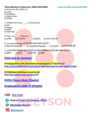These Questions Prepared by: SONU (HEETSON) www.YouTube.com/c/HEETSON
6. कौन सा तेज गनत का प्प्रंटर है ?
a) Laser
b) Dot Matrix
c) Inkjet printer
d) Plotter
7. अत्यनधक स्टोरेज क्षमता ____ में उपलब्ध होती है
a) CD
b) Floppy
c) ROM
d) Hard disk
8. कंप्यूटर एक _____ नडवाइस है |
a) यांनिक b) इलेक्रॉननक c) नवधुतीय d) इनमे से कोई नहीं
9. Low level language को और नकस िाम से जािा जाता है ?
a) Machine language b) Assembly language c) compiler d) इिमे से कोई िहीीं
10. इिमे से नकस निवाइस द्वारा िॉक्यूमेंट या इमेज को निनजटि फॉमट में स्क
ै ि नकया जाता है ?
a) स्क
ै िर b) नप्रन्टर c) िाइट पैि d) माक
ट र
Click here for Answers
ITI Employability skills MCQ Book in Hindi/English (1st
Year) Rs.15/-
https://bharatskills.in/iti-employability-skills-mcq-book-1st-year-english-hindi/
ITI COPA Best MCQ Book in Just Rs.19/-
https://bharatskills.in/copa-mcq-book-pdf/
COPA Theory Hindi (Playlist)
Employability skills ITI (Playlist)
HEETSON
Telegram https://t.me/Heetson_Official
WhatsApp Channel
@heetsoniti
 