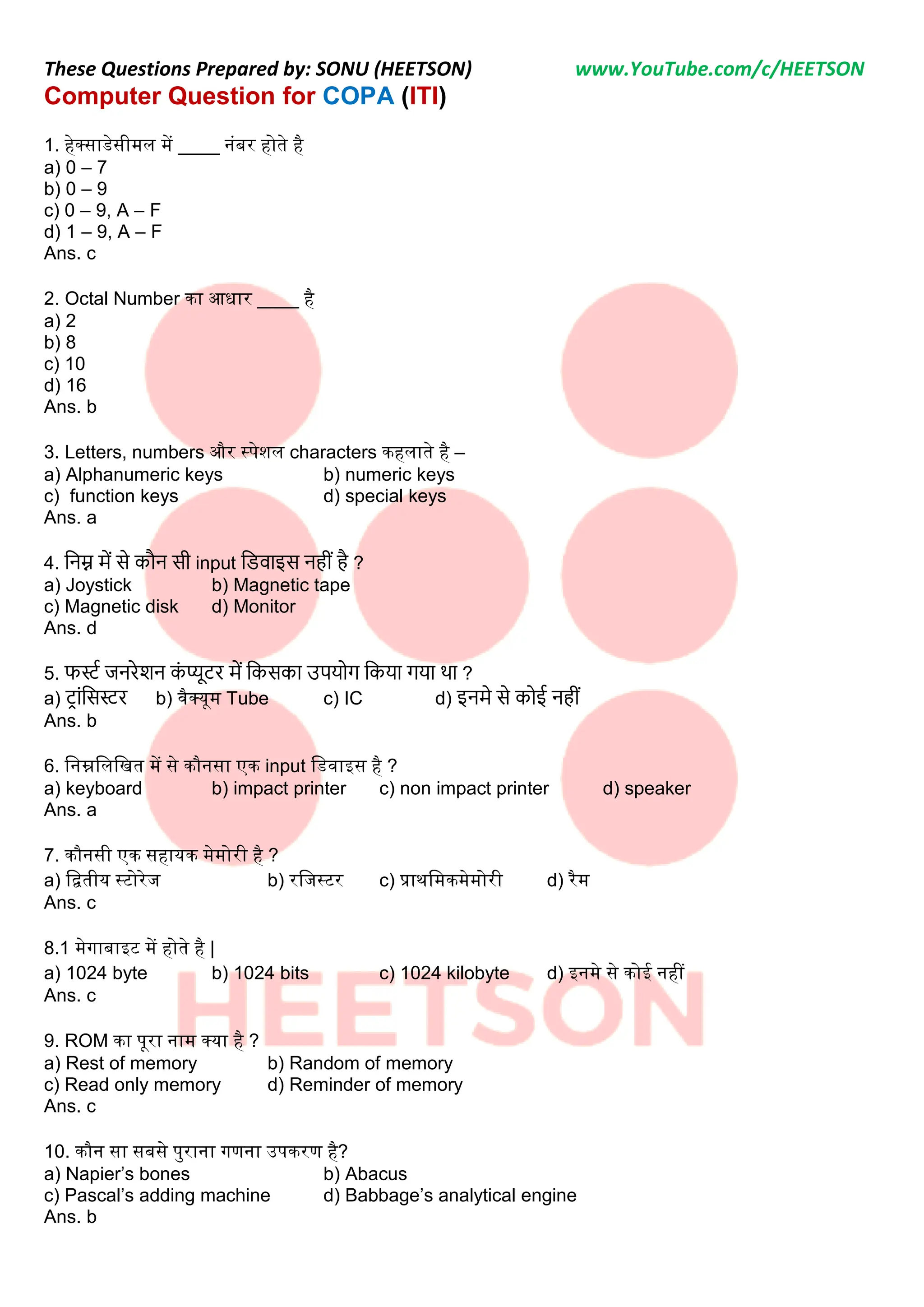 These Questions Prepared by: SONU (HEETSON) www.YouTube.com/c/HEETSON
Computer Question for COPA (ITI)
1. हेक्साडेसीमल में ____ नंबर होते है
a) 0 – 7
b) 0 – 9
c) 0 – 9, A – F
d) 1 – 9, A – F
Ans. c
2. Octal Number का आधार ____ है
a) 2
b) 8
c) 10
d) 16
Ans. b
3. Letters, numbers और स्पेशल characters कहलाते है –
a) Alphanumeric keys b) numeric keys
c) function keys d) special keys
Ans. a
4. निम्न में से कौि सी input निवाइस िहीीं है ?
a) Joystick b) Magnetic tape
c) Magnetic disk d) Monitor
Ans. d
5. फर्स्ट जिरेशि क
ीं प्यूटर में नकसका उपयोग नकया गया था ?
a) ट्ाींनसर्स्र b) वैक्यूम Tube c) IC d) इिमे से कोई िहीीं
Ans. b
6. ननम्ननलनित में से कौनसा एक input नडवाइस है ?
a) keyboard b) impact printer c) non impact printer d) speaker
Ans. a
7. कौनसी एक सहायक मेमोरी है ?
a) नितीय स्टोरेज b) रनजस्टर c) प्राथनमकमेमोरी d) रैम
Ans. c
8.1 मेगाबाइट में होते है |
a) 1024 byte b) 1024 bits c) 1024 kilobyte d) इनमे से कोई नहीं
Ans. c
9. ROM का पूरा नाम क्या है ?
a) Rest of memory b) Random of memory
c) Read only memory d) Reminder of memory
Ans. c
10. कौन सा सबसे पुराना गणना उपकरण है?
a) Napier’s bones b) Abacus
c) Pascal’s adding machine d) Babbage’s analytical engine
Ans. b
 