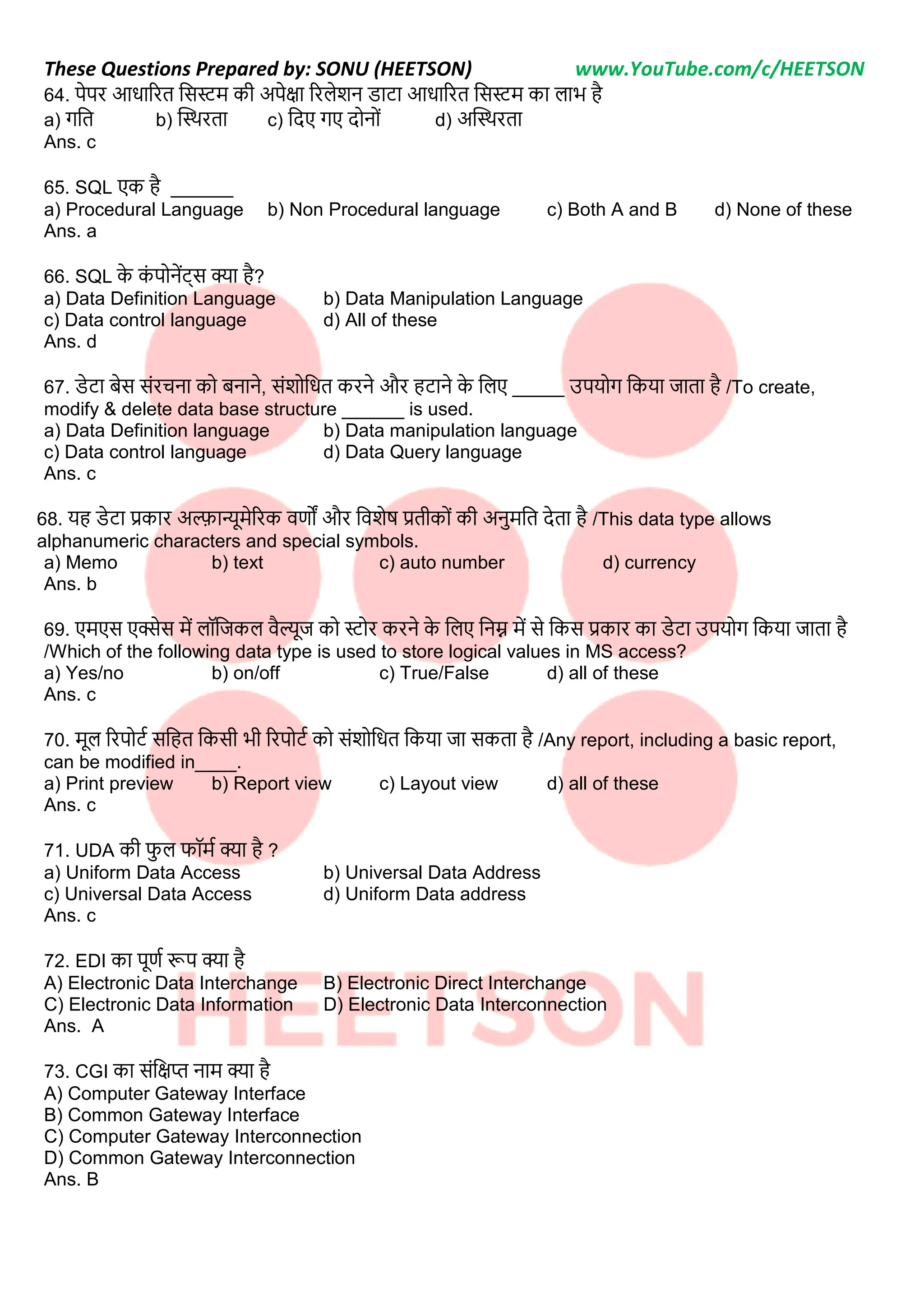These Questions Prepared by: SONU (HEETSON) www.YouTube.com/c/HEETSON
64. पेपर आिाररत नसर्स्म की अपेक्षा ररिेशि िाटा आिाररत नसर्स्म का िाभ है
a) गनत b) क्टथथरता c) नदए गए दोिोीं d) अक्टथथरता
Ans. c
65. SQL एक है ______
a) Procedural Language b) Non Procedural language c) Both A and B d) None of these
Ans. a
66. SQL क
े क
ीं पोिेंट्स क्या है?
a) Data Definition Language b) Data Manipulation Language
c) Data control language d) All of these
Ans. d
67. िेटा बेस सींरचिा को बिािे, सींशोनित करिे और हटािे क
े निए _____ उपयोग नकया जाता है /To create,
modify & delete data base structure ______ is used.
a) Data Definition language b) Data manipulation language
c) Data control language d) Data Query language
Ans. c
68. यह िेटा प्रकार अल्फान्यूमेररक वर्णों और नवशेष प्रतीकोीं की अिमनत देता है /This data type allows
alphanumeric characters and special symbols.
a) Memo b) text c) auto number d) currency
Ans. b
69. एमएस एक्सेस में िॉनजकि वैल्यूज को र्स्ोर करिे क
े निए निम्न में से नकस प्रकार का िेटा उपयोग नकया जाता है
/Which of the following data type is used to store logical values in MS access?
a) Yes/no b) on/off c) True/False d) all of these
Ans. c
70. मूि ररपोटट सनहत नकसी भी ररपोटट को सींशोनित नकया जा सकता है /Any report, including a basic report,
can be modified in____.
a) Print preview b) Report view c) Layout view d) all of these
Ans. c
71. UDA की फि फॉमट क्या है ?
a) Uniform Data Access b) Universal Data Address
c) Universal Data Access d) Uniform Data address
Ans. c
72. EDI का पूर्णट रूप क्या है
A) Electronic Data Interchange B) Electronic Direct Interchange
C) Electronic Data Information D) Electronic Data Interconnection
Ans. A
73. CGI का सींनक्षप्त िाम क्या है
A) Computer Gateway Interface
B) Common Gateway Interface
C) Computer Gateway Interconnection
D) Common Gateway Interconnection
Ans. B
 
