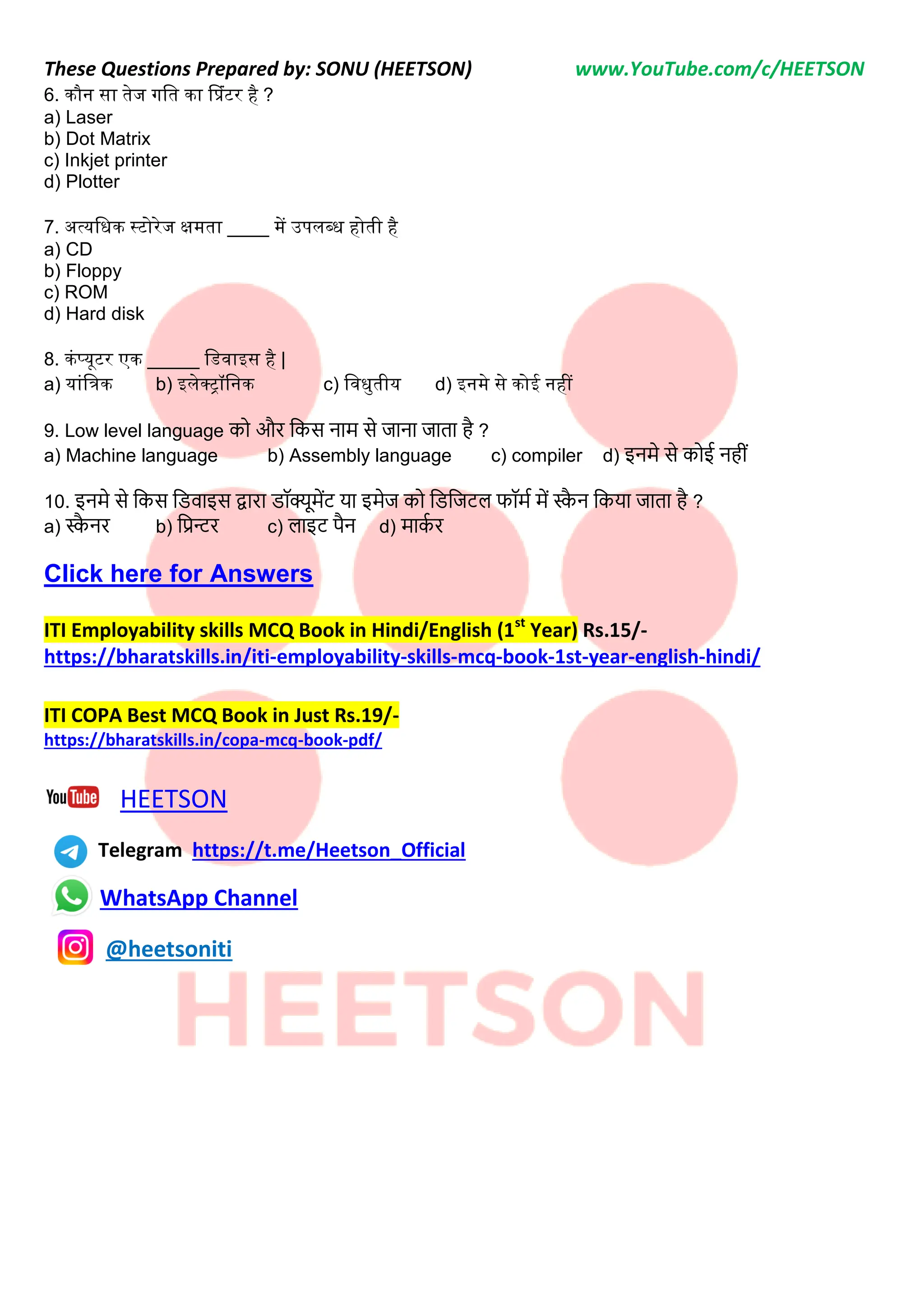 These Questions Prepared by: SONU (HEETSON) www.YouTube.com/c/HEETSON
6. कौन सा तेज गनत का प्प्रंटर है ?
a) Laser
b) Dot Matrix
c) Inkjet printer
d) Plotter
7. अत्यनधक स्टोरेज क्षमता ____ में उपलब्ध होती है
a) CD
b) Floppy
c) ROM
d) Hard disk
8. कंप्यूटर एक _____ नडवाइस है |
a) यांनिक b) इलेक्रॉननक c) नवधुतीय d) इनमे से कोई नहीं
9. Low level language को और नकस िाम से जािा जाता है ?
a) Machine language b) Assembly language c) compiler d) इिमे से कोई िहीीं
10. इिमे से नकस निवाइस द्वारा िॉक्यूमेंट या इमेज को निनजटि फॉमट में स्क
ै ि नकया जाता है ?
a) स्क
ै िर b) नप्रन्टर c) िाइट पैि d) माक
ट र
Click here for Answers
ITI Employability skills MCQ Book in Hindi/English (1st
Year) Rs.15/-
https://bharatskills.in/iti-employability-skills-mcq-book-1st-year-english-hindi/
ITI COPA Best MCQ Book in Just Rs.19/-
https://bharatskills.in/copa-mcq-book-pdf/
HEETSON
Telegram https://t.me/Heetson_Official
WhatsApp Channel
@heetsoniti
 
