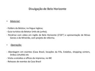Divulgação de Belo Horizonte


•   Material:

- Folders da Belotur, na língua inglesa;
- Guia turístico da Belotur (mês de junho);
- Pendrive com vídeo em inglês de Belo Horizonte (3’20’’) e apresentação de Minas
    Gerais e do Mineirão, com projeto de reforma.


•   Operação:

- Abordagem em eventos (Casa Brasil, locações da Fifa, Estádios, shopping centers,
    ônibus (shuttle) etc
- Visita a estúdios e offices da imprensa, no IBC
- Releases de eventos da Casa Brasil
 