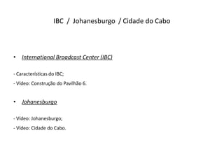 IBC / Johanesburgo / Cidade do Cabo



•   International Broadcast Center (IBC)

- Características do IBC;
- Vídeo: Construção do Pavilhão 6.


•   Johanesburgo

- Vídeo: Johanesburgo;
- Vídeo: Cidade do Cabo.
 