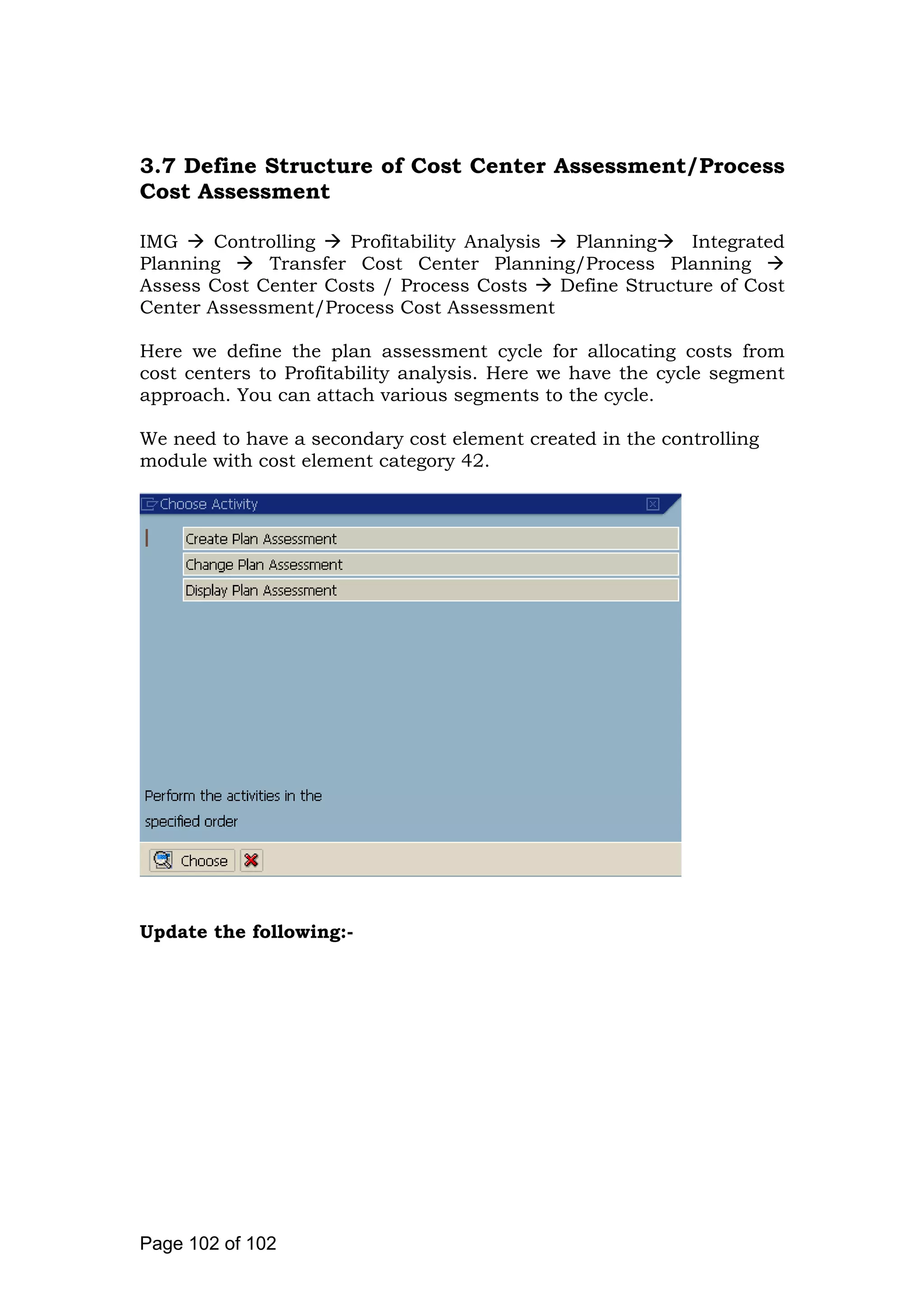 3.7 Define Structure of Cost Center Assessment/Process
Cost Assessment
IMG Controlling Profitability Analysis Planning Integrated
Planning Transfer Cost Center Planning/Process Planning
Assess Cost Center Costs / Process Costs Define Structure of Cost
Center Assessment/Process Cost Assessment
Here we define the plan assessment cycle for allocating costs from
cost centers to Profitability analysis. Here we have the cycle segment
approach. You can attach various segments to the cycle.
We need to have a secondary cost element created in the controlling
module with cost element category 42.
Update the following:-
Page 102 of 102
 
