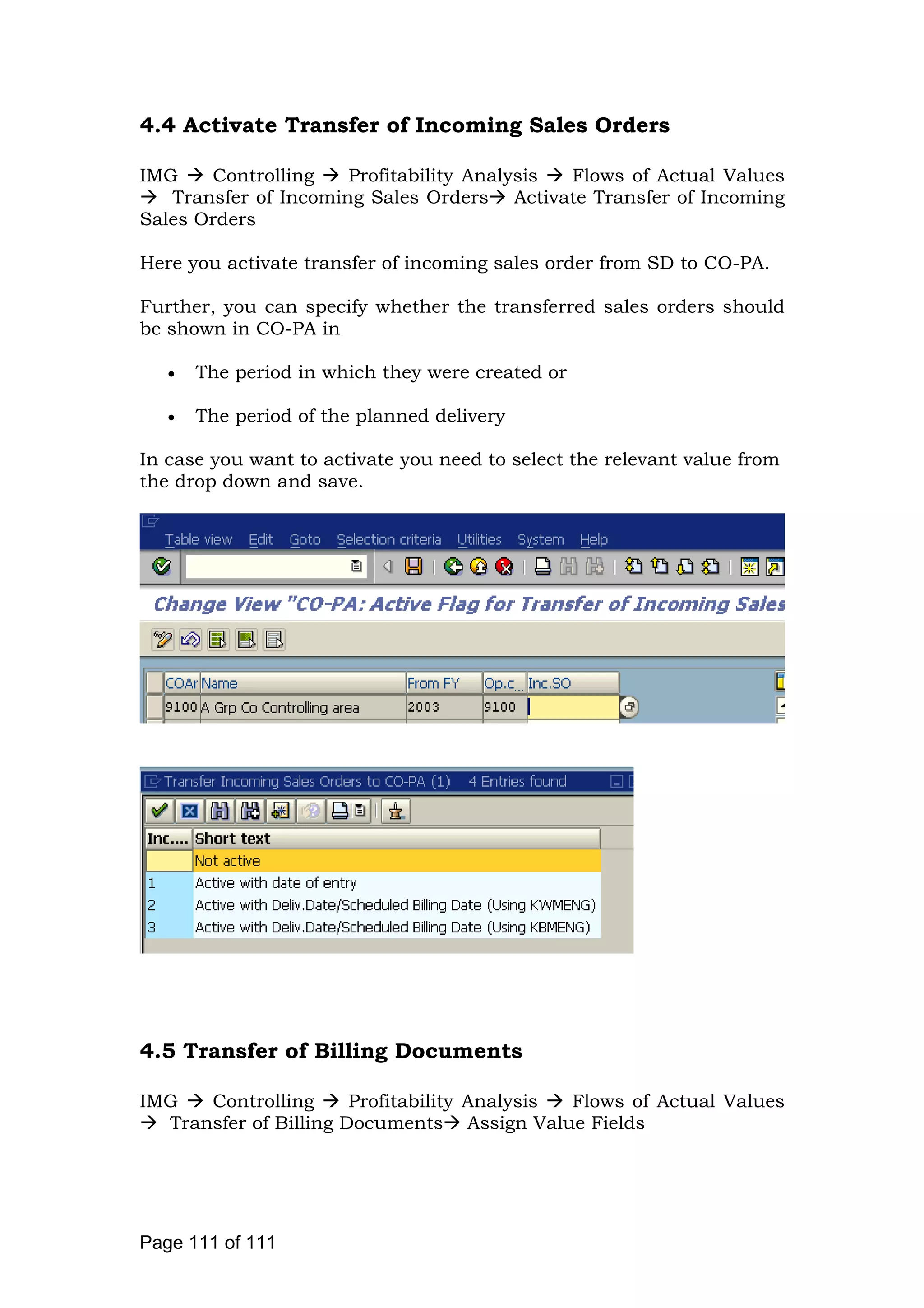 4.4 Activate Transfer of Incoming Sales Orders
IMG Controlling Profitability Analysis Flows of Actual Values
Transfer of Incoming Sales Orders Activate Transfer of Incoming
Sales Orders
Here you activate transfer of incoming sales order from SD to CO-PA.
Further, you can specify whether the transferred sales orders should
be shown in CO-PA in
• The period in which they were created or
• The period of the planned delivery
In case you want to activate you need to select the relevant value from
the drop down and save.
4.5 Transfer of Billing Documents
IMG Controlling Profitability Analysis Flows of Actual Values
Transfer of Billing Documents Assign Value Fields
Page 111 of 111
 