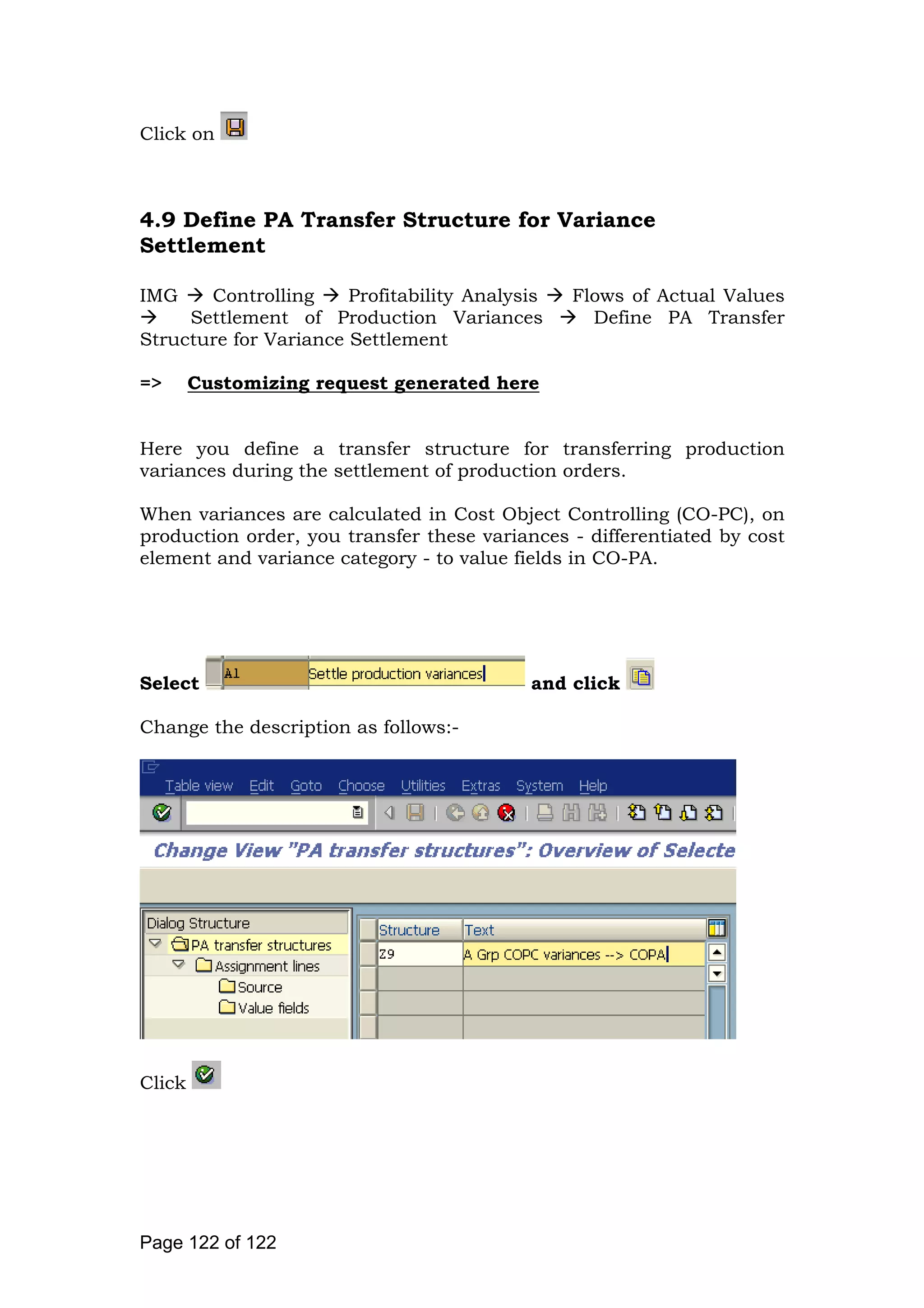 Click on
4.9 Define PA Transfer Structure for Variance
Settlement
IMG Controlling Profitability Analysis Flows of Actual Values
Settlement of Production Variances Define PA Transfer
Structure for Variance Settlement
=> Customizing request generated here
Here you define a transfer structure for transferring production
variances during the settlement of production orders.
When variances are calculated in Cost Object Controlling (CO-PC), on
production order, you transfer these variances - differentiated by cost
element and variance category - to value fields in CO-PA.
Select and click
Change the description as follows:-
Click
Page 122 of 122
 
