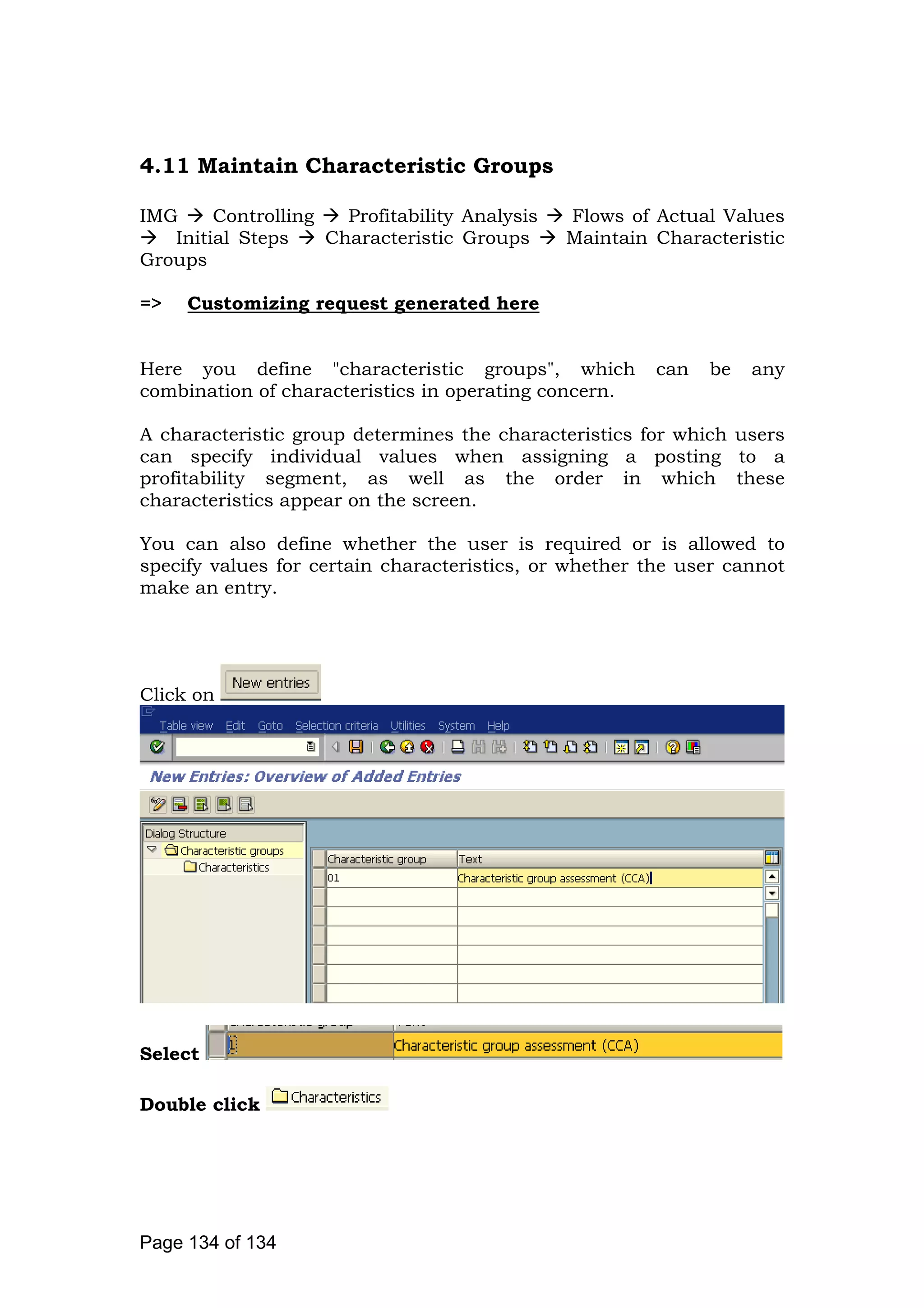 4.11 Maintain Characteristic Groups
IMG Controlling Profitability Analysis Flows of Actual Values
Initial Steps Characteristic Groups Maintain Characteristic
Groups
=> Customizing request generated here
Here you define "characteristic groups", which can be any
combination of characteristics in operating concern.
A characteristic group determines the characteristics for which users
can specify individual values when assigning a posting to a
profitability segment, as well as the order in which these
characteristics appear on the screen.
You can also define whether the user is required or is allowed to
specify values for certain characteristics, or whether the user cannot
make an entry.
Click on
Select
Double click
Page 134 of 134
 