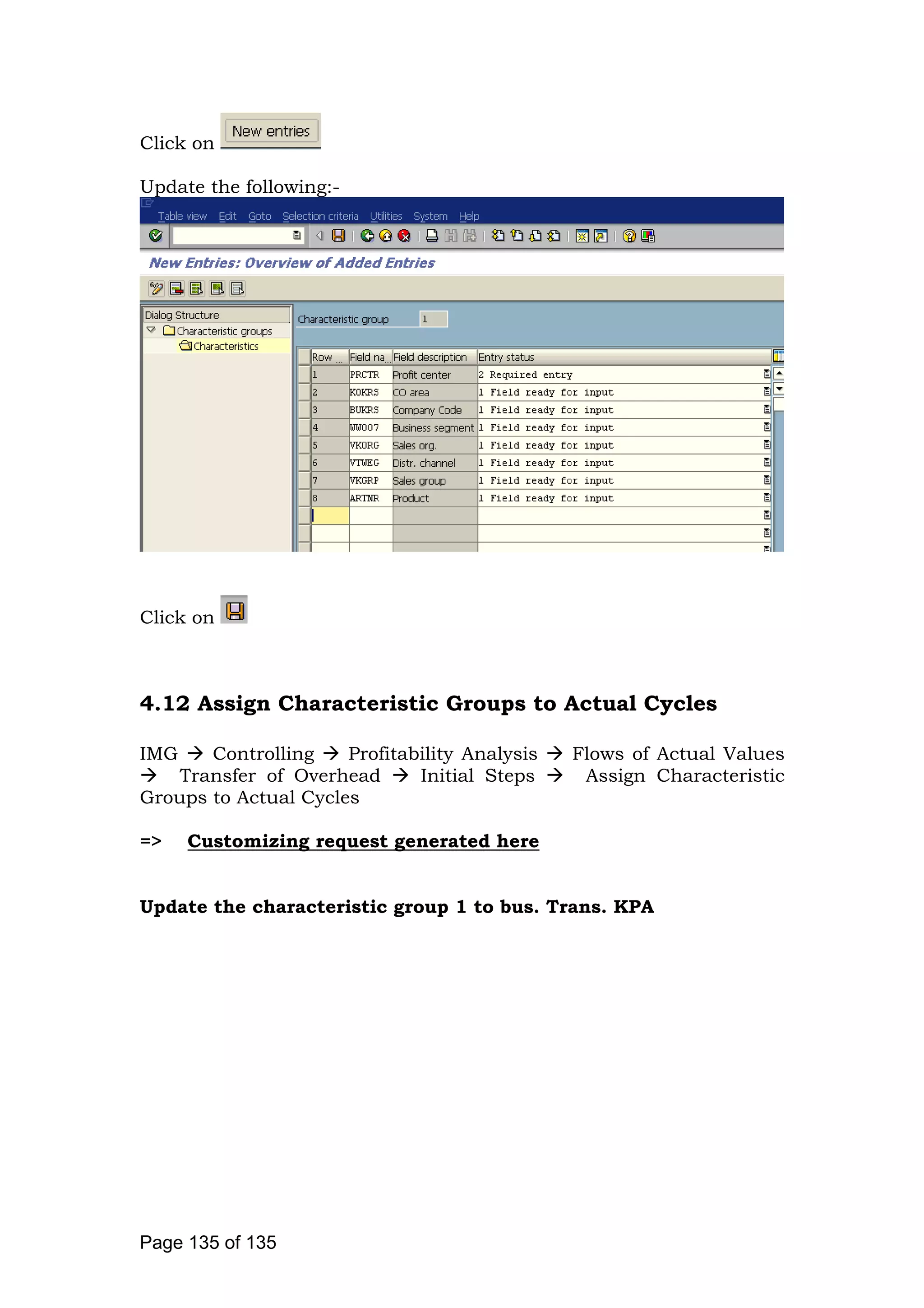 Click on
Update the following:-
Click on
4.12 Assign Characteristic Groups to Actual Cycles
IMG Controlling Profitability Analysis Flows of Actual Values
Transfer of Overhead Initial Steps Assign Characteristic
Groups to Actual Cycles
=> Customizing request generated here
Update the characteristic group 1 to bus. Trans. KPA
Page 135 of 135
 