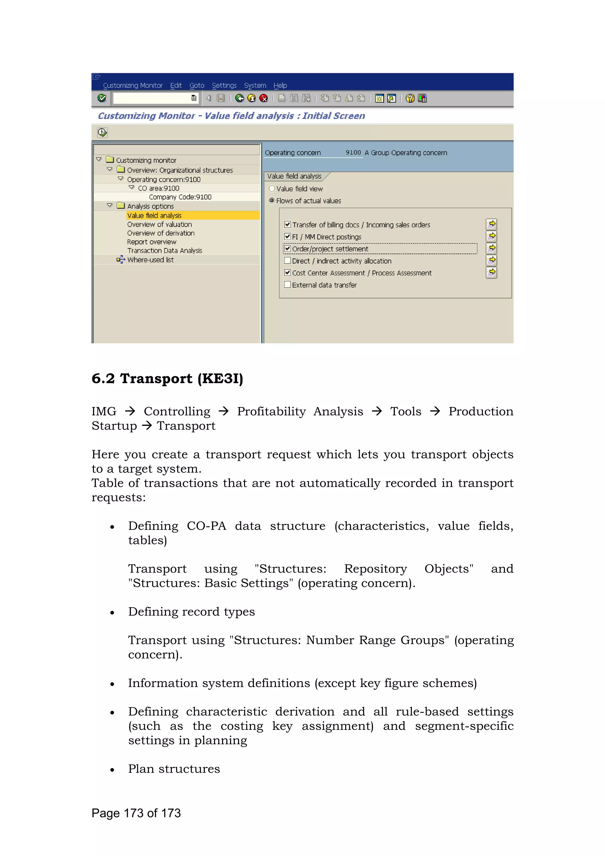 6.2 Transport (KE3I)
IMG Controlling Profitability Analysis Tools Production
Startup Transport
Here you create a transport request which lets you transport objects
to a target system.
Table of transactions that are not automatically recorded in transport
requests:
• Defining CO-PA data structure (characteristics, value fields,
tables)
Transport using "Structures: Repository Objects" and
"Structures: Basic Settings" (operating concern).
• Defining record types
Transport using "Structures: Number Range Groups" (operating
concern).
• Information system definitions (except key figure schemes)
• Defining characteristic derivation and all rule-based settings
(such as the costing key assignment) and segment-specific
settings in planning
• Plan structures
Page 173 of 173
 