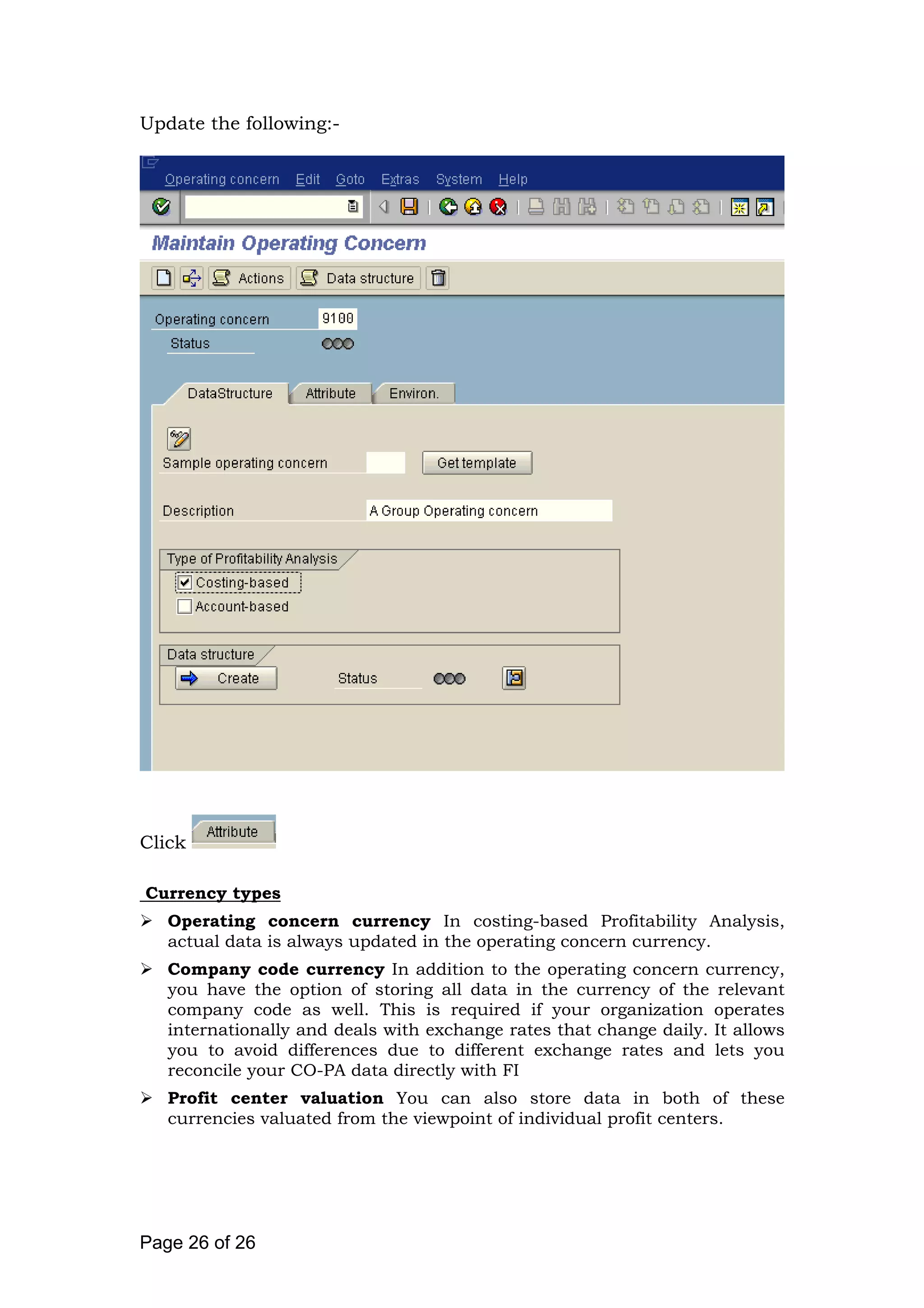 Update the following:-
Click
Currency types
Operating concern currency In costing-based Profitability Analysis,
actual data is always updated in the operating concern currency.
Company code currency In addition to the operating concern currency,
you have the option of storing all data in the currency of the relevant
company code as well. This is required if your organization operates
internationally and deals with exchange rates that change daily. It allows
you to avoid differences due to different exchange rates and lets you
reconcile your CO-PA data directly with FI
Profit center valuation You can also store data in both of these
currencies valuated from the viewpoint of individual profit centers.
Page 26 of 26
 
