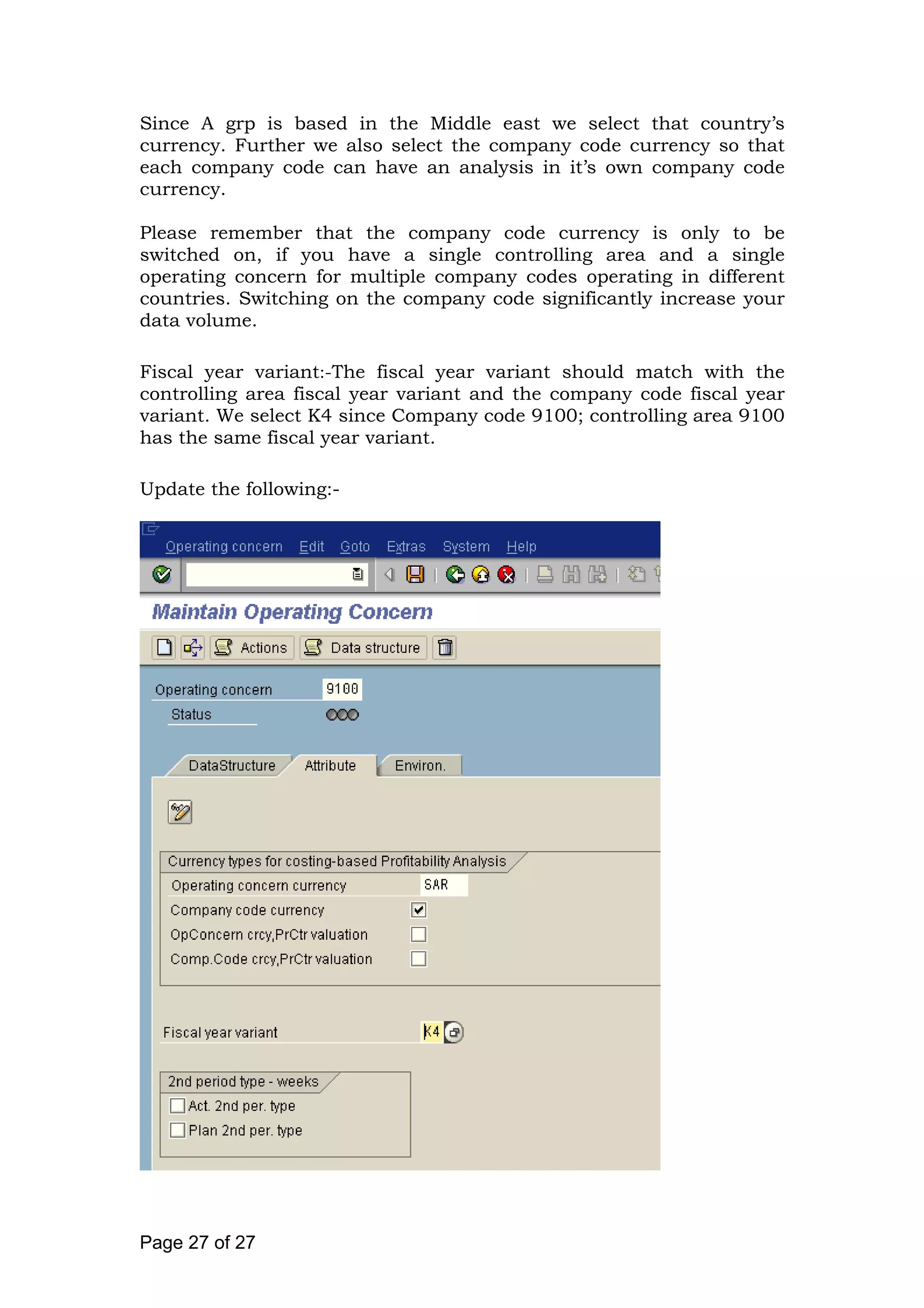Since A grp is based in the Middle east we select that country’s
currency. Further we also select the company code currency so that
each company code can have an analysis in it’s own company code
currency.
Please remember that the company code currency is only to be
switched on, if you have a single controlling area and a single
operating concern for multiple company codes operating in different
countries. Switching on the company code significantly increase your
data volume.
Fiscal year variant:-The fiscal year variant should match with the
controlling area fiscal year variant and the company code fiscal year
variant. We select K4 since Company code 9100; controlling area 9100
has the same fiscal year variant.
Update the following:-
Page 27 of 27
 