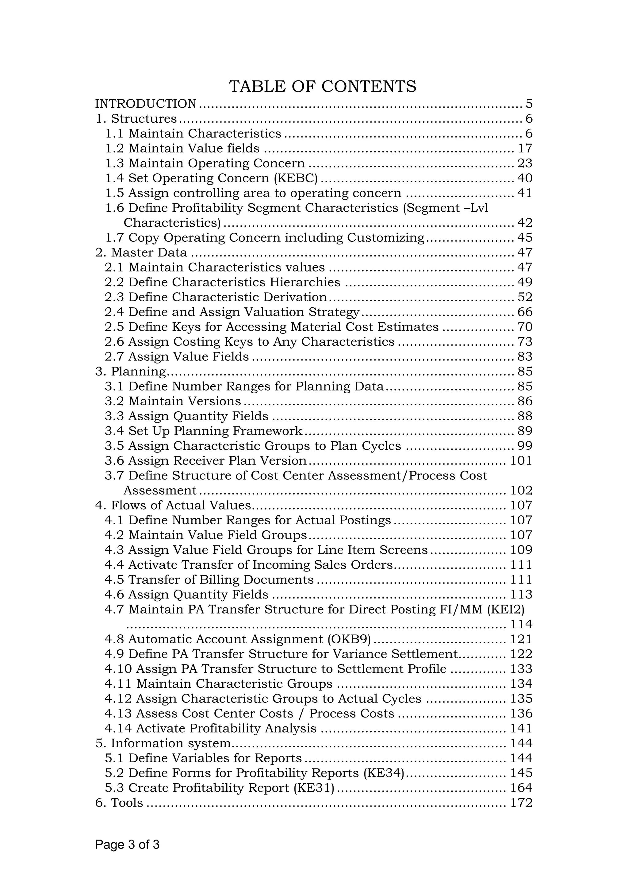 TABLE OF CONTENTS
INTRODUCTION................................................................................ 5
1. Structures..................................................................................... 6
1.1 Maintain Characteristics ........................................................... 6
1.2 Maintain Value fields .............................................................. 17
1.3 Maintain Operating Concern ................................................... 23
1.4 Set Operating Concern (KEBC) ................................................ 40
1.5 Assign controlling area to operating concern ........................... 41
1.6 Define Profitability Segment Characteristics (Segment –Lvl
Characteristics) ........................................................................ 42
1.7 Copy Operating Concern including Customizing...................... 45
2. Master Data ................................................................................ 47
2.1 Maintain Characteristics values .............................................. 47
2.2 Define Characteristics Hierarchies .......................................... 49
2.3 Define Characteristic Derivation.............................................. 52
2.4 Define and Assign Valuation Strategy...................................... 66
2.5 Define Keys for Accessing Material Cost Estimates .................. 70
2.6 Assign Costing Keys to Any Characteristics ............................. 73
2.7 Assign Value Fields ................................................................. 83
3. Planning...................................................................................... 85
3.1 Define Number Ranges for Planning Data................................ 85
3.2 Maintain Versions ................................................................... 86
3.3 Assign Quantity Fields ............................................................ 88
3.4 Set Up Planning Framework.................................................... 89
3.5 Assign Characteristic Groups to Plan Cycles ........................... 99
3.6 Assign Receiver Plan Version................................................. 101
3.7 Define Structure of Cost Center Assessment/Process Cost
Assessment ............................................................................ 102
4. Flows of Actual Values............................................................... 107
4.1 Define Number Ranges for Actual Postings ............................ 107
4.2 Maintain Value Field Groups................................................. 107
4.3 Assign Value Field Groups for Line Item Screens................... 109
4.4 Activate Transfer of Incoming Sales Orders............................ 111
4.5 Transfer of Billing Documents ............................................... 111
4.6 Assign Quantity Fields .......................................................... 113
4.7 Maintain PA Transfer Structure for Direct Posting FI/MM (KEI2)
.............................................................................................. 114
4.8 Automatic Account Assignment (OKB9)................................. 121
4.9 Define PA Transfer Structure for Variance Settlement............ 122
4.10 Assign PA Transfer Structure to Settlement Profile .............. 133
4.11 Maintain Characteristic Groups .......................................... 134
4.12 Assign Characteristic Groups to Actual Cycles .................... 135
4.13 Assess Cost Center Costs / Process Costs ........................... 136
4.14 Activate Profitability Analysis .............................................. 141
5. Information system.................................................................... 144
5.1 Define Variables for Reports .................................................. 144
5.2 Define Forms for Profitability Reports (KE34)......................... 145
5.3 Create Profitability Report (KE31).......................................... 164
6. Tools ......................................................................................... 172
Page 3 of 3
 