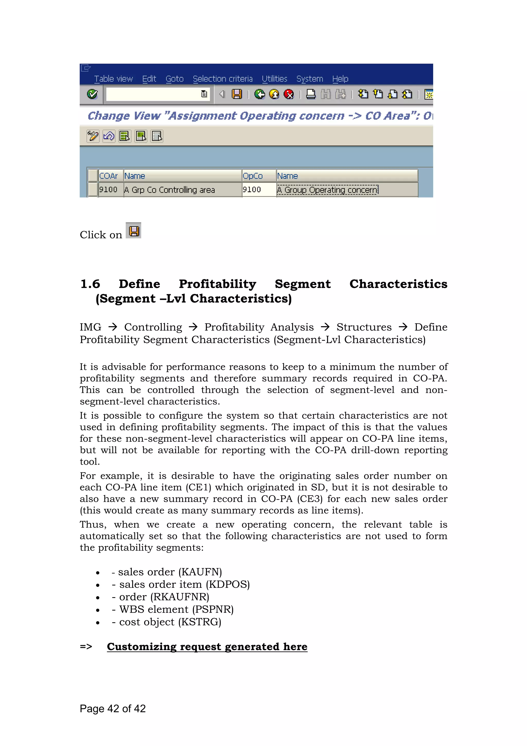 Click on
1.6 Define Profitability Segment Characteristics
(Segment –Lvl Characteristics)
IMG Controlling Profitability Analysis Structures Define
Profitability Segment Characteristics (Segment-Lvl Characteristics)
It is advisable for performance reasons to keep to a minimum the number of
profitability segments and therefore summary records required in CO-PA.
This can be controlled through the selection of segment-level and non-
segment-level characteristics.
It is possible to configure the system so that certain characteristics are not
used in defining profitability segments. The impact of this is that the values
for these non-segment-level characteristics will appear on CO-PA line items,
but will not be available for reporting with the CO-PA drill-down reporting
tool.
For example, it is desirable to have the originating sales order number on
each CO-PA line item (CE1) which originated in SD, but it is not desirable to
also have a new summary record in CO-PA (CE3) for each new sales order
(this would create as many summary records as line items).
Thus, when we create a new operating concern, the relevant table is
automatically set so that the following characteristics are not used to form
the profitability segments:
• - sales order (KAUFN)
• - sales order item (KDPOS)
• - order (RKAUFNR)
• - WBS element (PSPNR)
• - cost object (KSTRG)
=> Customizing request generated here
Page 42 of 42
 
