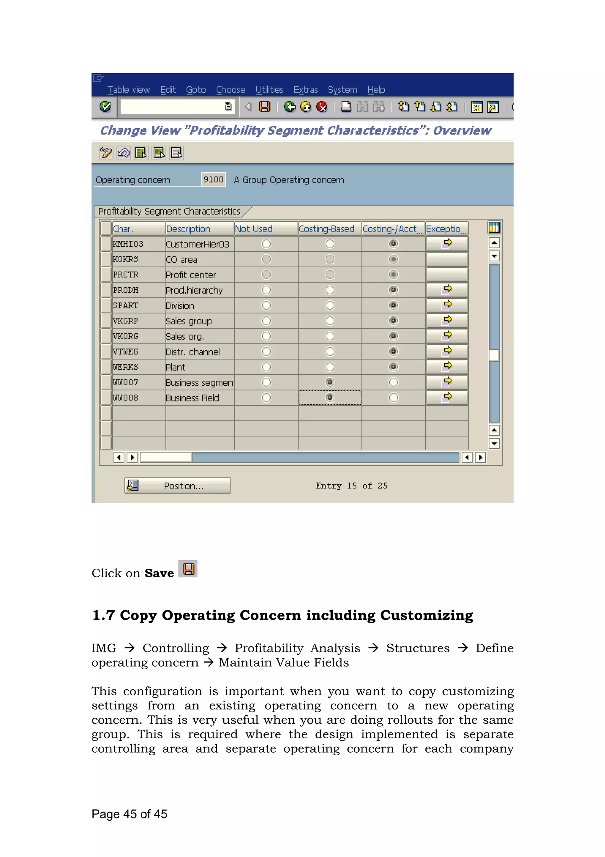 Click on Save
1.7 Copy Operating Concern including Customizing
IMG Controlling Profitability Analysis Structures Define
operating concern Maintain Value Fields
This configuration is important when you want to copy customizing
settings from an existing operating concern to a new operating
concern. This is very useful when you are doing rollouts for the same
group. This is required where the design implemented is separate
controlling area and separate operating concern for each company
Page 45 of 45
 