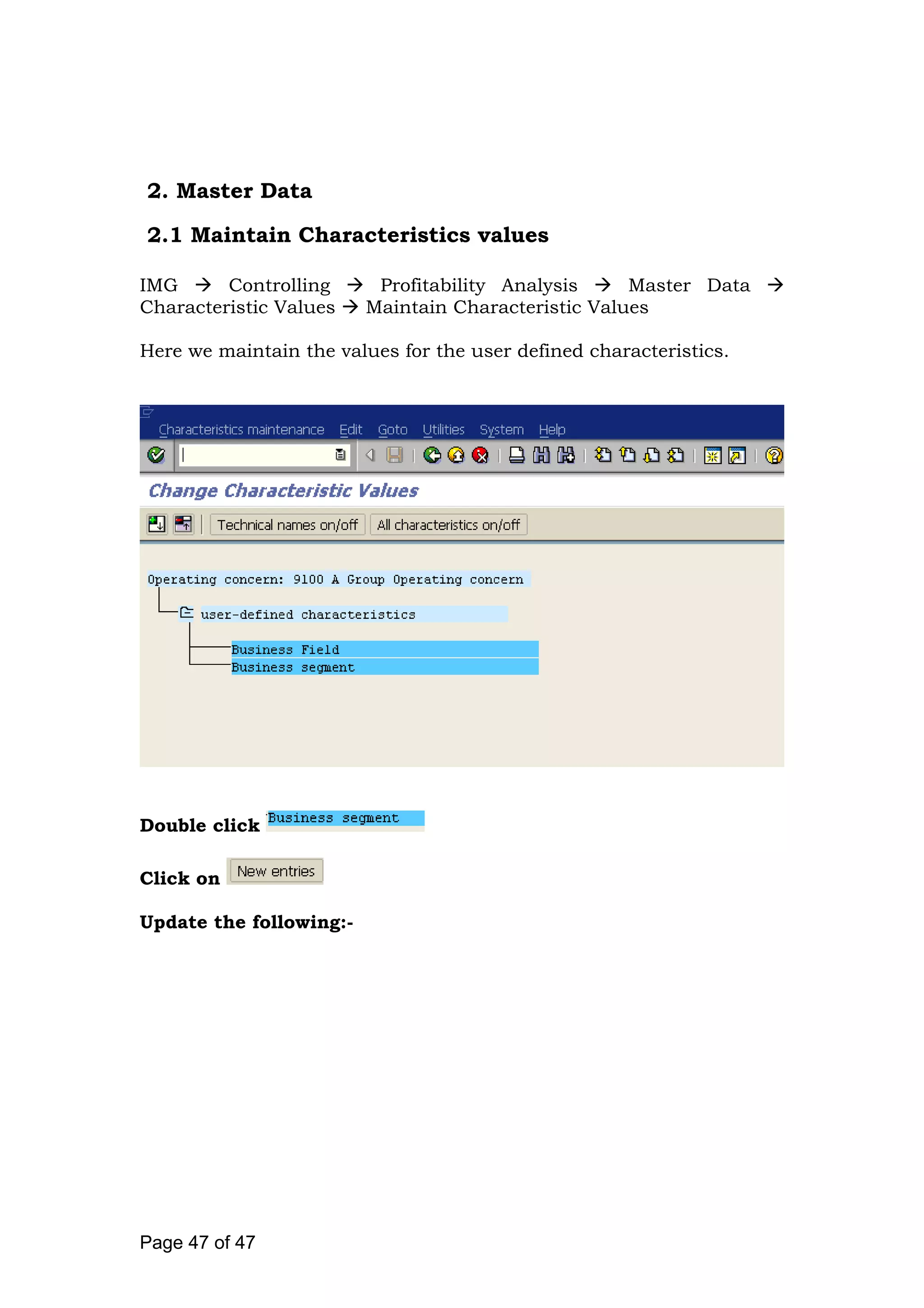 2. Master Data
2.1 Maintain Characteristics values
IMG Controlling Profitability Analysis Master Data
Characteristic Values Maintain Characteristic Values
Here we maintain the values for the user defined characteristics.
Double click
Click on
Update the following:-
Page 47 of 47
 