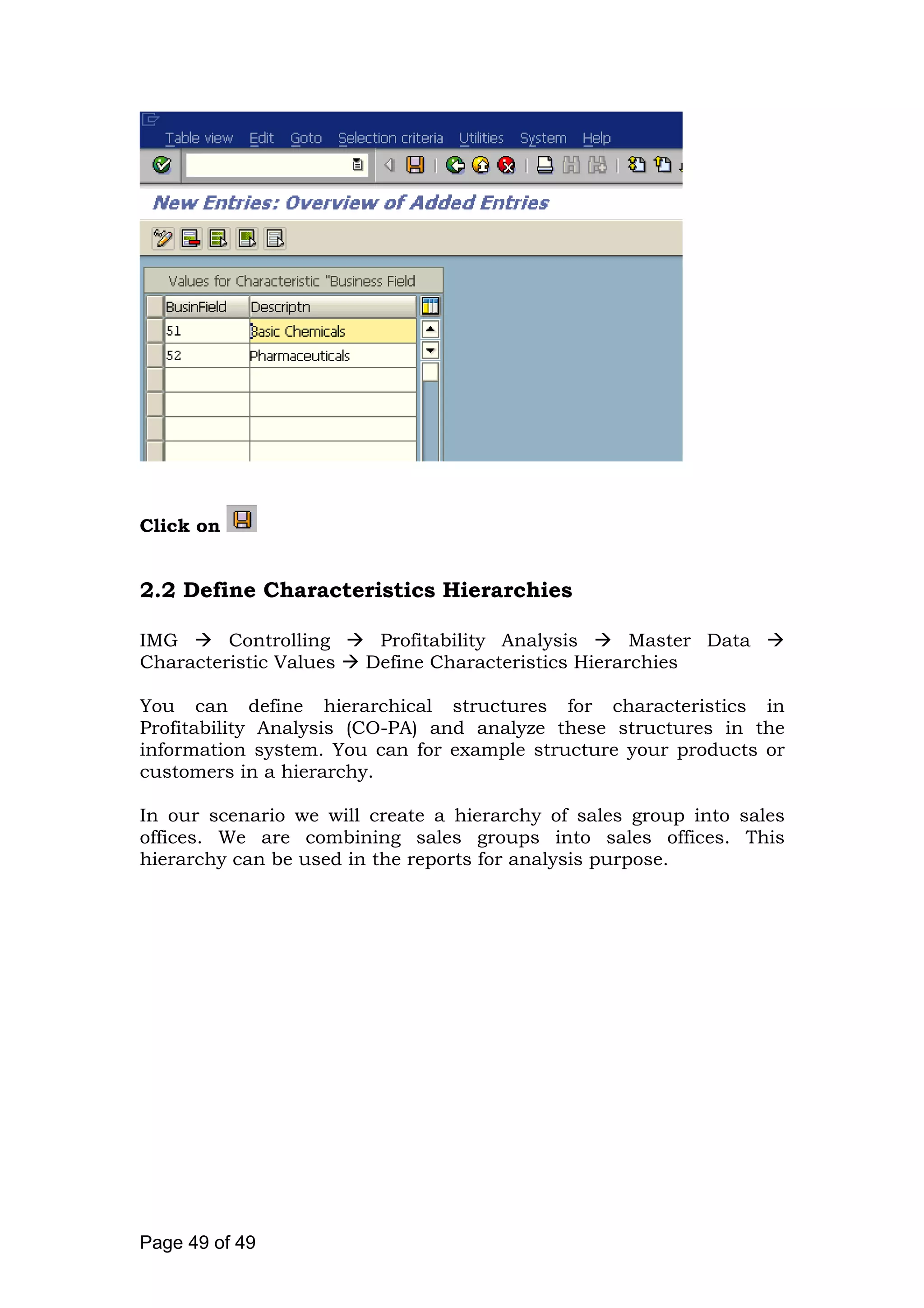 Click on
2.2 Define Characteristics Hierarchies
IMG Controlling Profitability Analysis Master Data
Characteristic Values Define Characteristics Hierarchies
You can define hierarchical structures for characteristics in
Profitability Analysis (CO-PA) and analyze these structures in the
information system. You can for example structure your products or
customers in a hierarchy.
In our scenario we will create a hierarchy of sales group into sales
offices. We are combining sales groups into sales offices. This
hierarchy can be used in the reports for analysis purpose.
Page 49 of 49
 