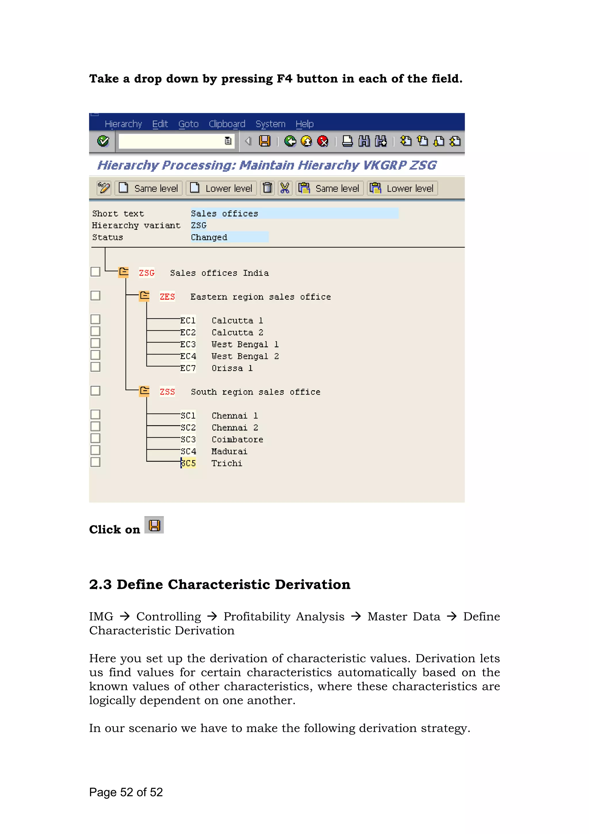 Take a drop down by pressing F4 button in each of the field.
Click on
2.3 Define Characteristic Derivation
IMG Controlling Profitability Analysis Master Data Define
Characteristic Derivation
Here you set up the derivation of characteristic values. Derivation lets
us find values for certain characteristics automatically based on the
known values of other characteristics, where these characteristics are
logically dependent on one another.
In our scenario we have to make the following derivation strategy.
Page 52 of 52
 