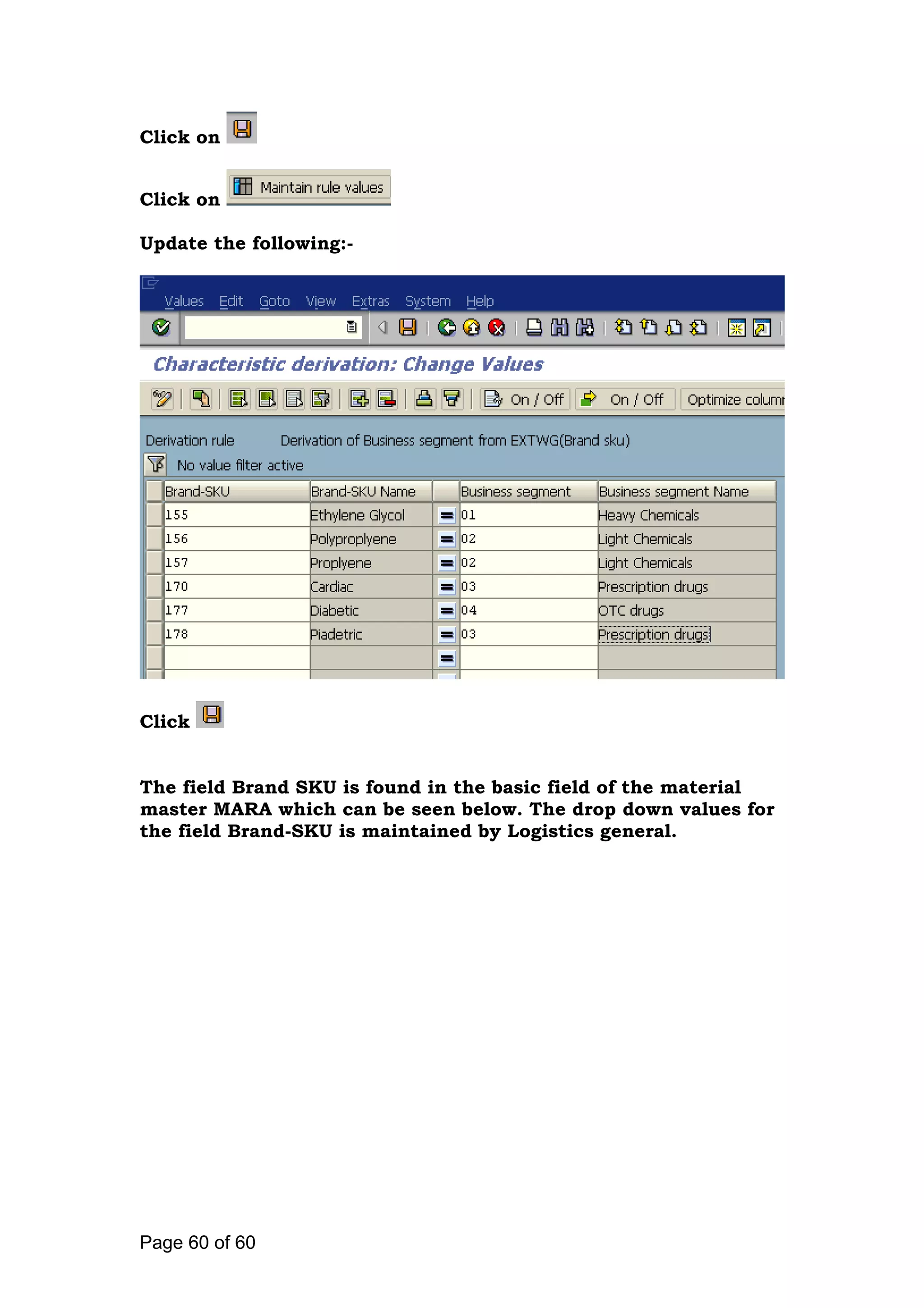 Click on
Click on
Update the following:-
Click
The field Brand SKU is found in the basic field of the material
master MARA which can be seen below. The drop down values for
the field Brand-SKU is maintained by Logistics general.
Page 60 of 60
 