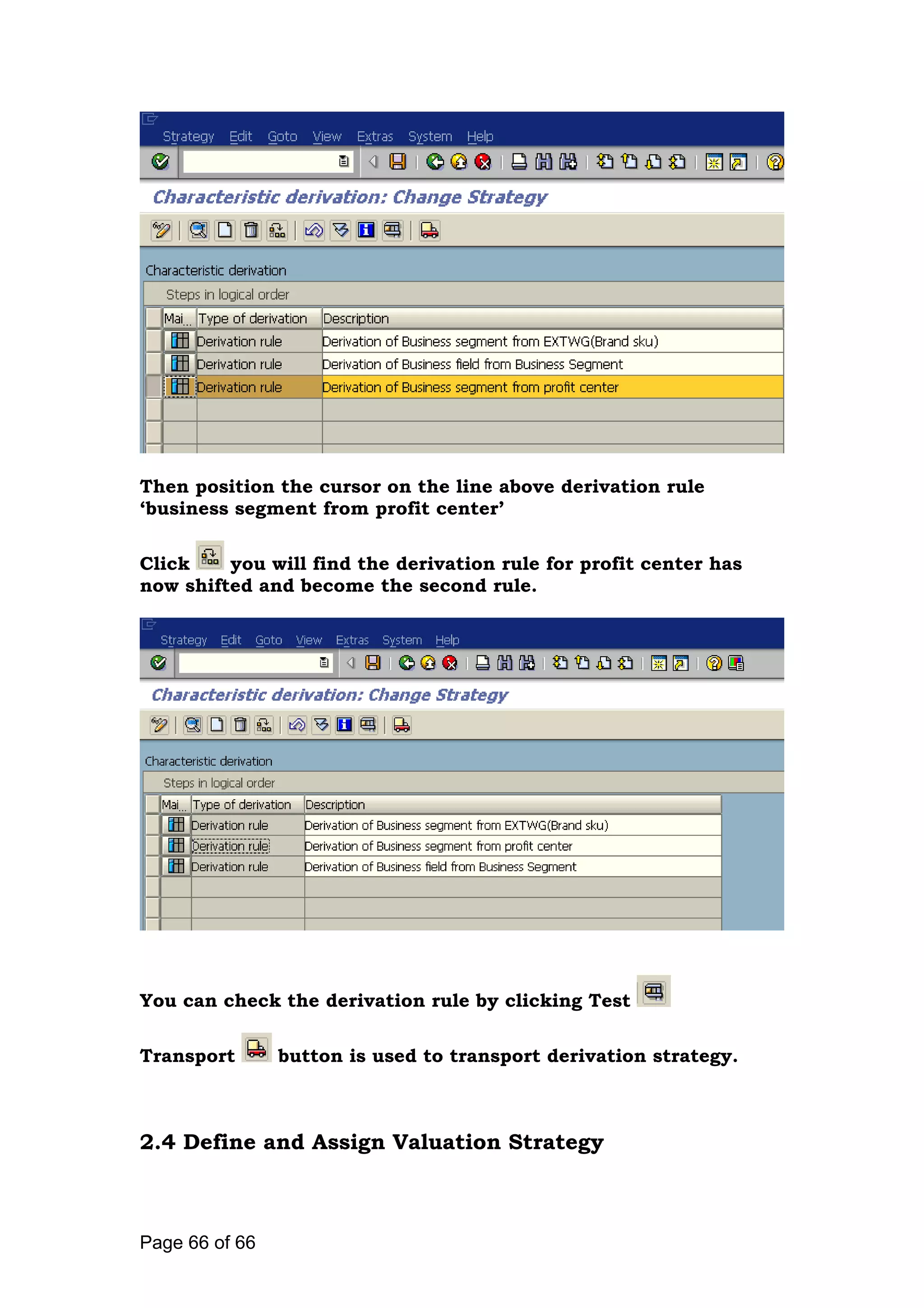Then position the cursor on the line above derivation rule
‘business segment from profit center’
Click you will find the derivation rule for profit center has
now shifted and become the second rule.
You can check the derivation rule by clicking Test
Transport button is used to transport derivation strategy.
2.4 Define and Assign Valuation Strategy
Page 66 of 66
 