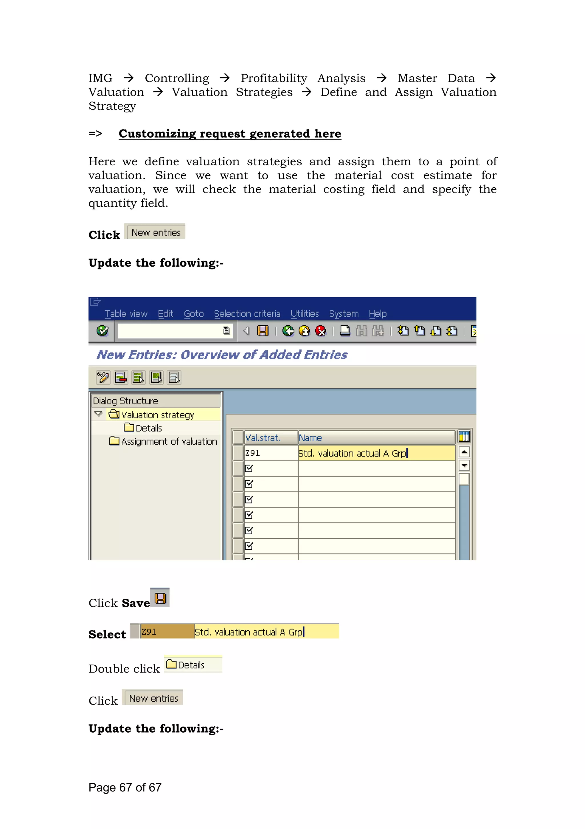 IMG Controlling Profitability Analysis Master Data
Valuation Valuation Strategies Define and Assign Valuation
Strategy
=> Customizing request generated here
Here we define valuation strategies and assign them to a point of
valuation. Since we want to use the material cost estimate for
valuation, we will check the material costing field and specify the
quantity field.
Click
Update the following:-
Click Save
Select
Double click
Click
Update the following:-
Page 67 of 67
 