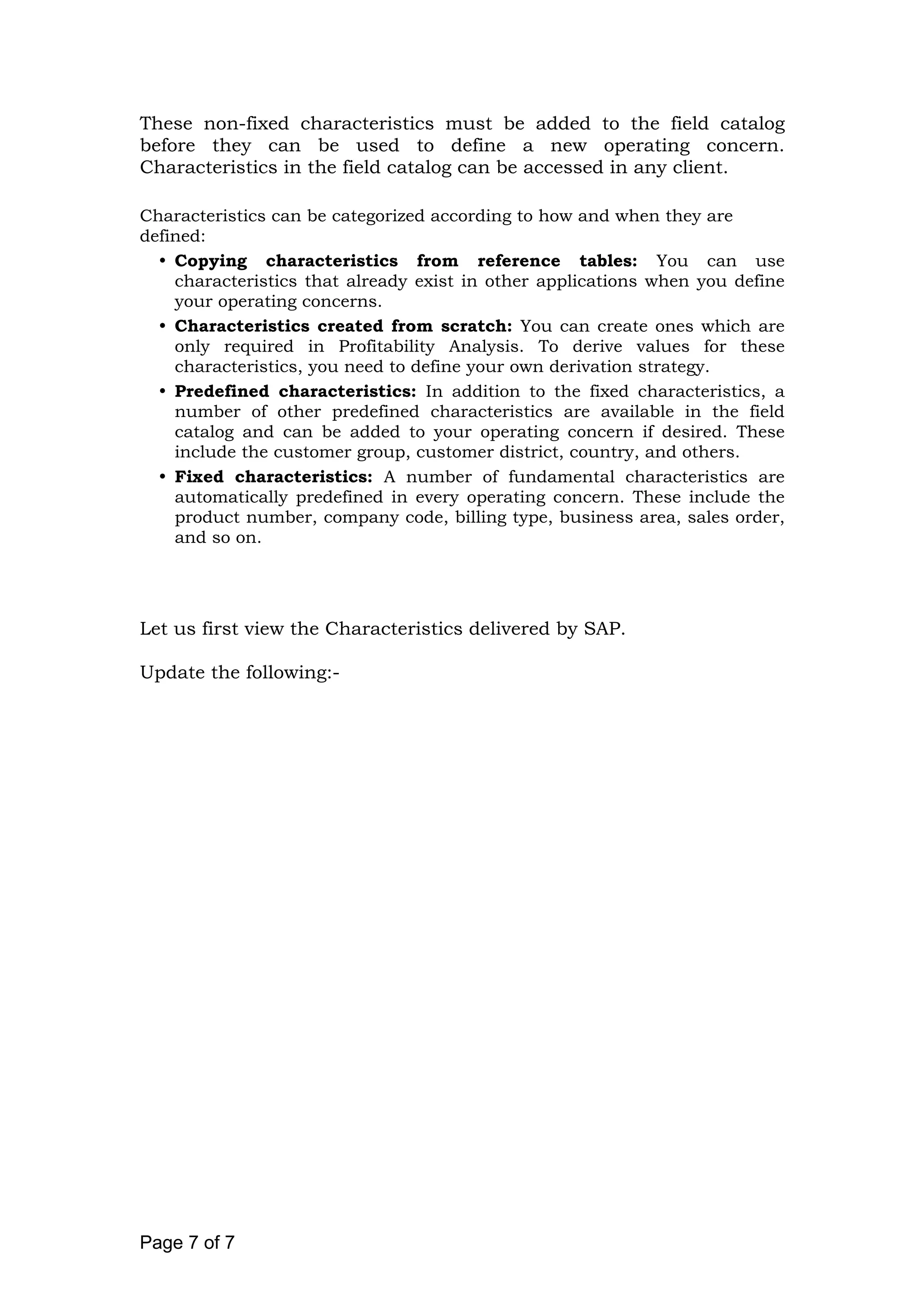 These non-fixed characteristics must be added to the field catalog
before they can be used to define a new operating concern.
Characteristics in the field catalog can be accessed in any client.
Characteristics can be categorized according to how and when they are
defined:
Copying characteristics from reference tables: You can use
characteristics that already exist in other applications when you define
your operating concerns.
Characteristics created from scratch: You can create ones which are
only required in Profitability Analysis. To derive values for these
characteristics, you need to define your own derivation strategy.
Predefined characteristics: In addition to the fixed characteristics, a
number of other predefined characteristics are available in the field
catalog and can be added to your operating concern if desired. These
include the customer group, customer district, country, and others.
Fixed characteristics: A number of fundamental characteristics are
automatically predefined in every operating concern. These include the
product number, company code, billing type, business area, sales order,
and so on.
Let us first view the Characteristics delivered by SAP.
Update the following:-
Page 7 of 7
 