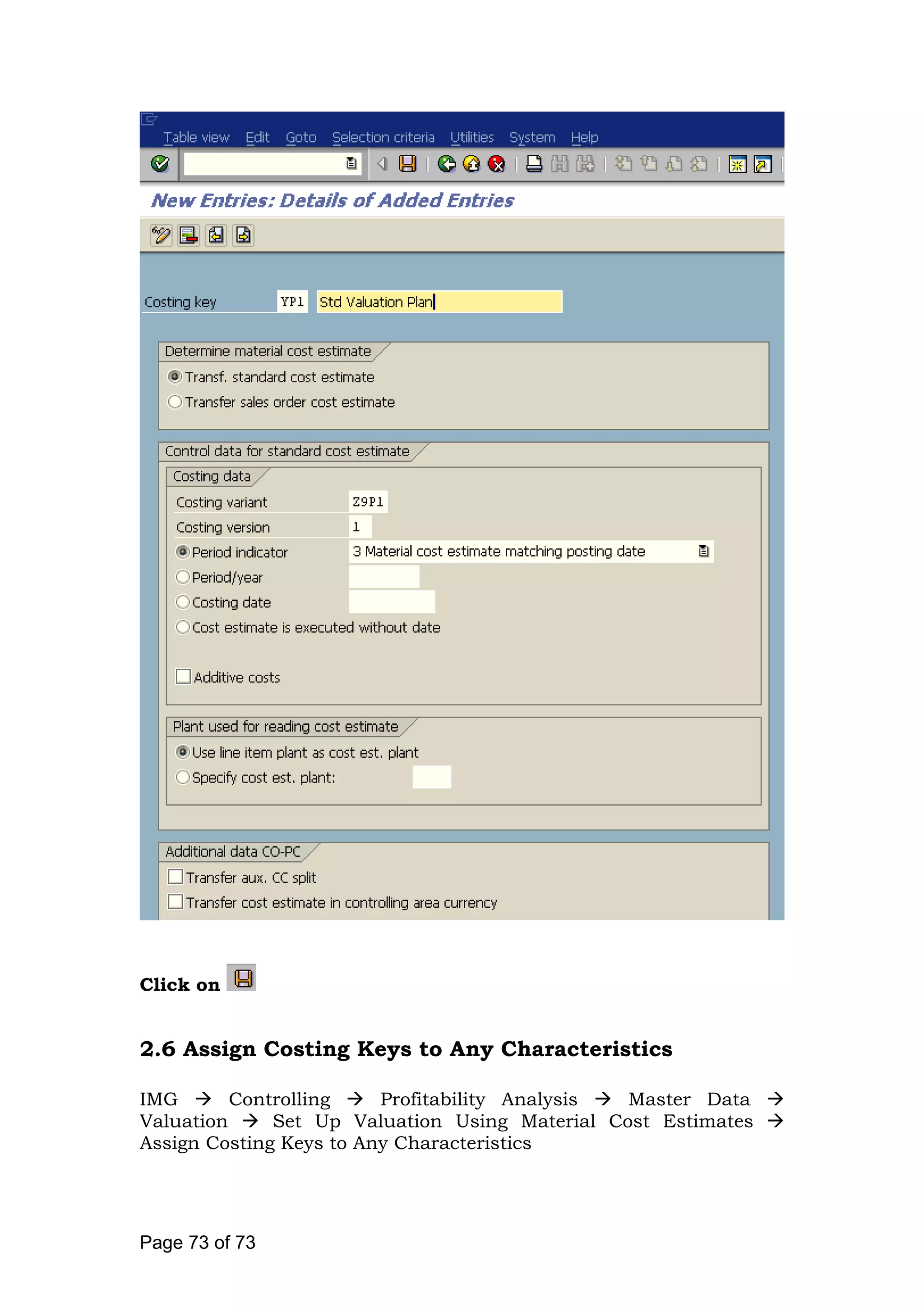 Click on
2.6 Assign Costing Keys to Any Characteristics
IMG Controlling Profitability Analysis Master Data
Valuation Set Up Valuation Using Material Cost Estimates
Assign Costing Keys to Any Characteristics
Page 73 of 73
 