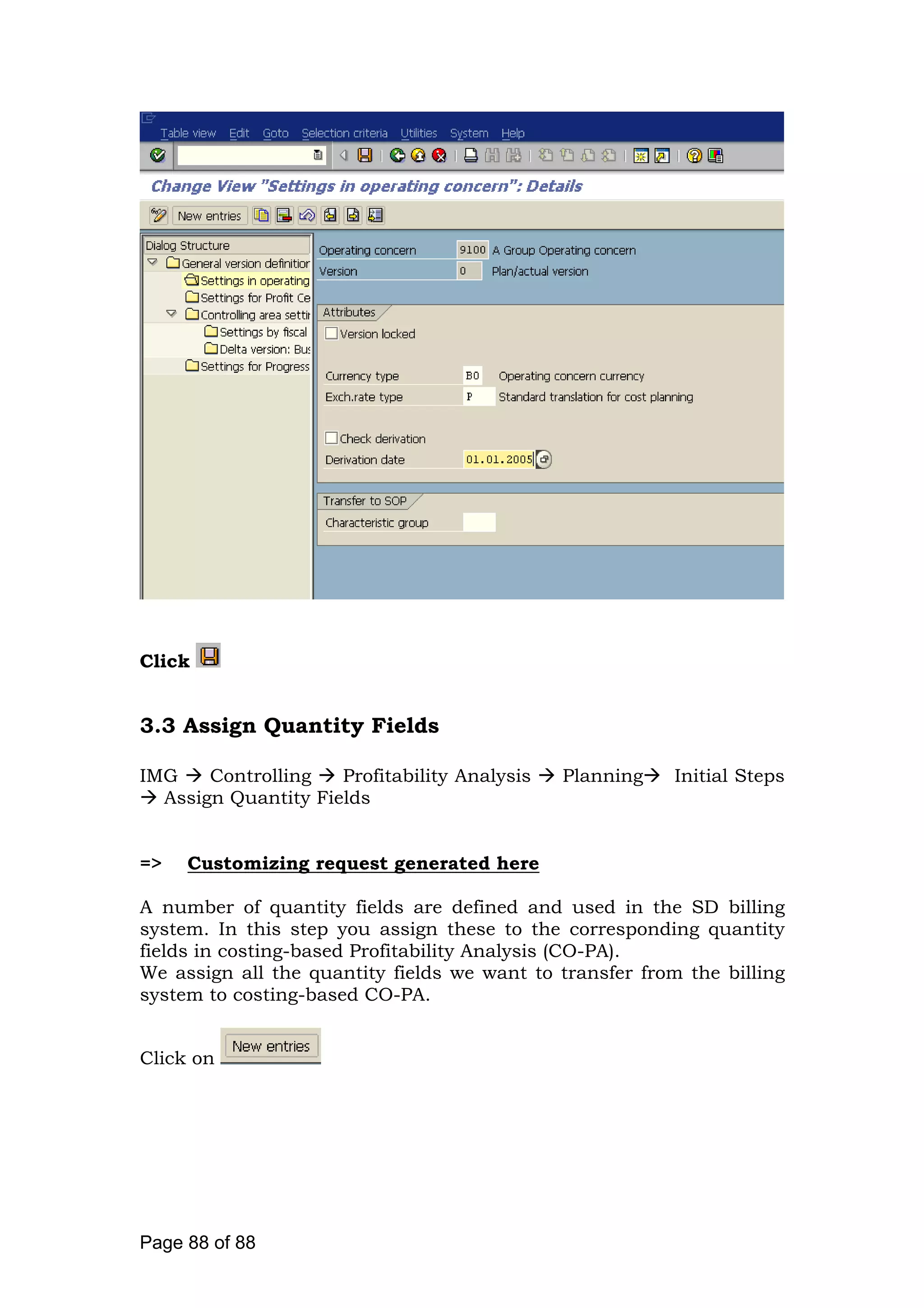 Click
3.3 Assign Quantity Fields
IMG Controlling Profitability Analysis Planning Initial Steps
Assign Quantity Fields
=> Customizing request generated here
A number of quantity fields are defined and used in the SD billing
system. In this step you assign these to the corresponding quantity
fields in costing-based Profitability Analysis (CO-PA).
We assign all the quantity fields we want to transfer from the billing
system to costing-based CO-PA.
Click on
Page 88 of 88
 