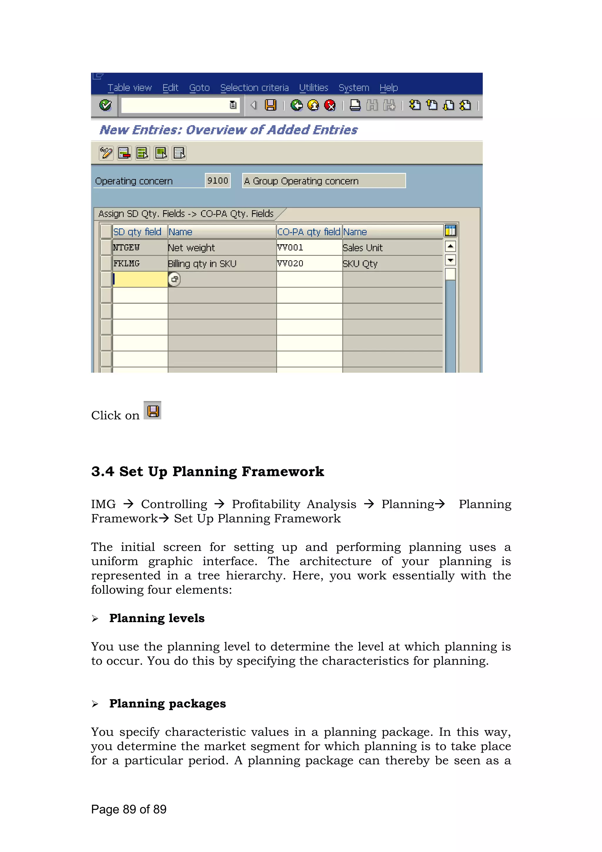 Click on
3.4 Set Up Planning Framework
IMG Controlling Profitability Analysis Planning Planning
Framework Set Up Planning Framework
The initial screen for setting up and performing planning uses a
uniform graphic interface. The architecture of your planning is
represented in a tree hierarchy. Here, you work essentially with the
following four elements:
Planning levels
You use the planning level to determine the level at which planning is
to occur. You do this by specifying the characteristics for planning.
Planning packages
You specify characteristic values in a planning package. In this way,
you determine the market segment for which planning is to take place
for a particular period. A planning package can thereby be seen as a
Page 89 of 89
 